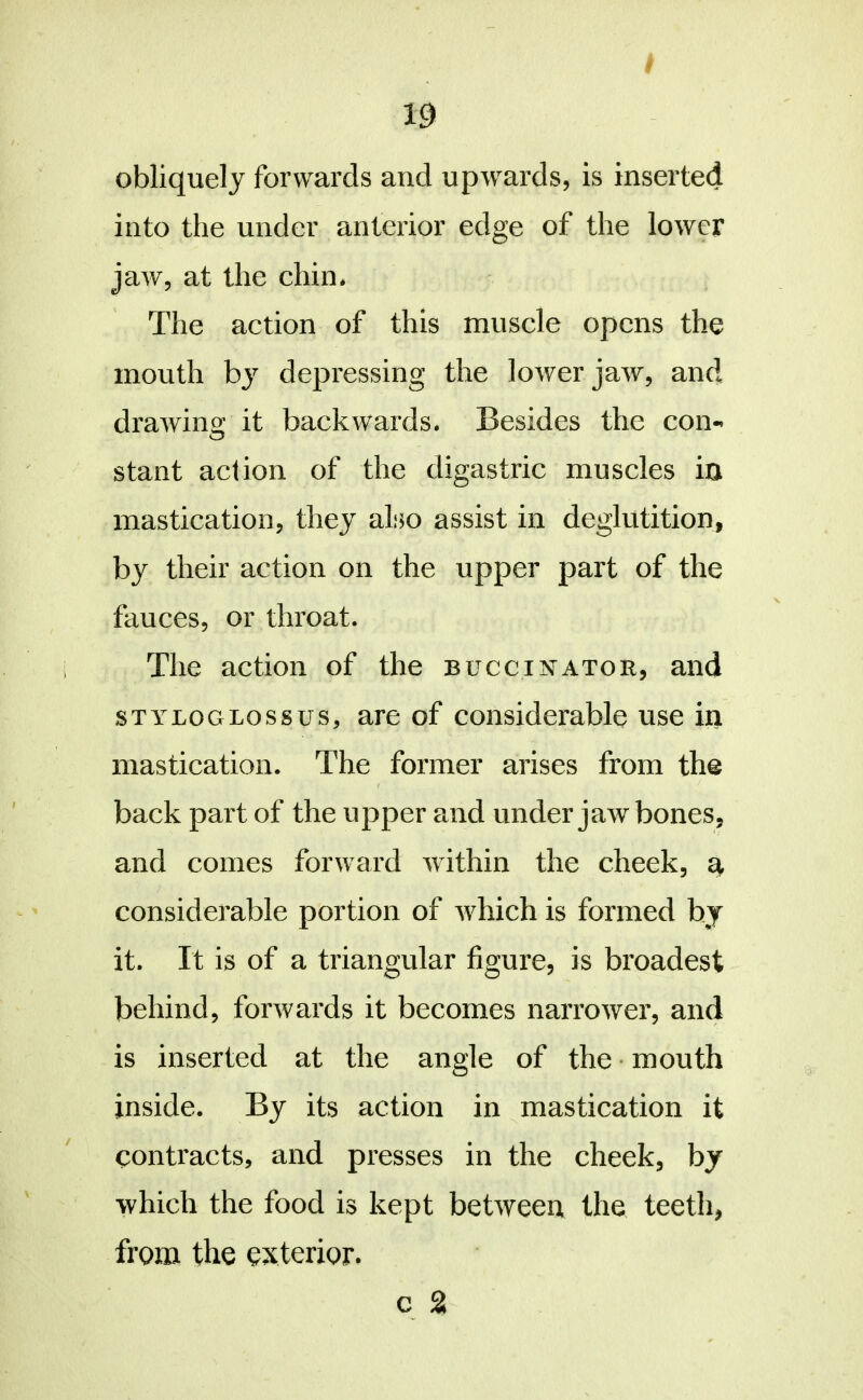 Ij obliquely forwards and upwards, is inserted into the under anterior edge of the lower jaw, at the chin* The action of this muscle opens the mouth by depressing the lower jaw, and drawino; it backwards. Besides the con-’ stant action of the digastric muscles in mastication, they also assist in deglutition, by their action on the upper part of the fauces, or throat. The action of the buccu^^ator, and STYLOGLOSSUS, are of considerable use in mastication. The former arises from the back part of the upper and under jawbones, and comes forward within the cheek, a considerable portion of which is formed by it. It is of a triangular figure, is broadest behind, forwards it becomes narrower, and is inserted at the angle of the • mouth inside. By its action in mastication it contracts, and presses in the cheek, by which the food is kept between the teeth, from the exterior.
