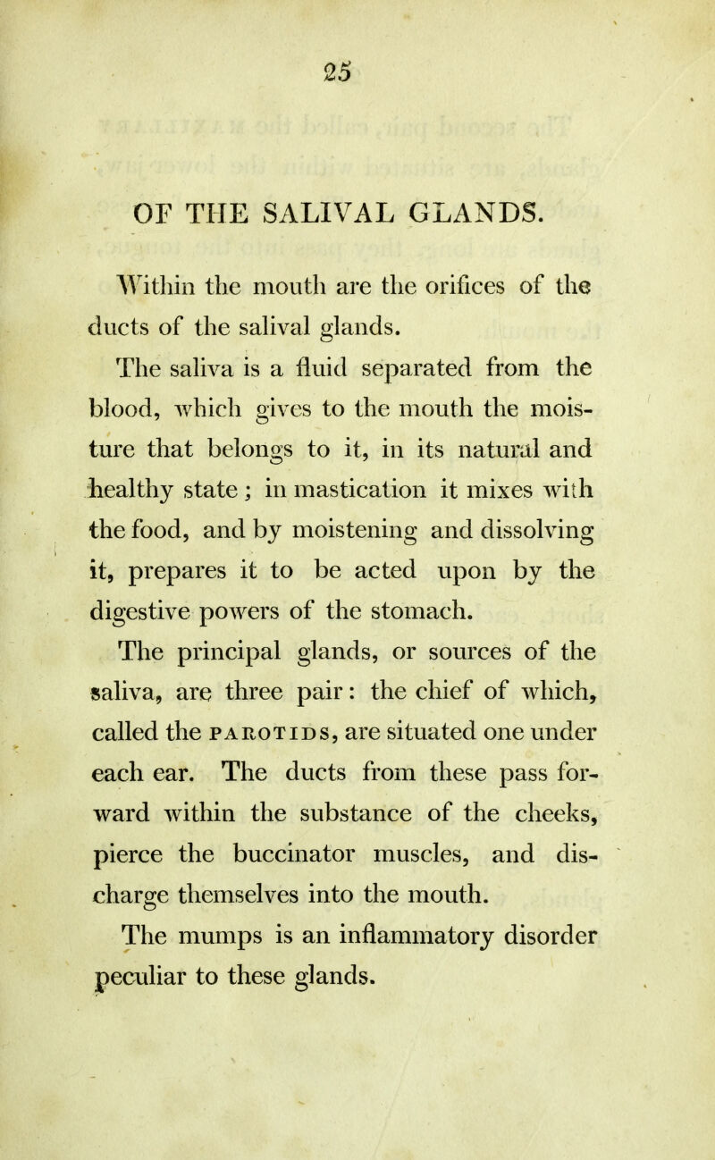 OF THE SALIVAL GLANDS. AYithin the mouth are the orifices of the ducts of the salival glands. The saliva is a fluid separated from the blood, Avhich gives to the mouth the mois- ture that belongs to it, in its natural and healthy state ; in mastication it mixes with the food, and by moistening and dissolving it, prepares it to be acted upon by the digestive powers of the stomach. The principal glands, or sources of the saliva, are three pair: the chief of which, called the parotids, are situated one under each ear. The ducts from these pass for- ward within the substance of the cheeks, pierce the buccinator muscles, and dis- charge themselves into the mouth. The mumps is an inflammatory disorder peculiar to these glands.