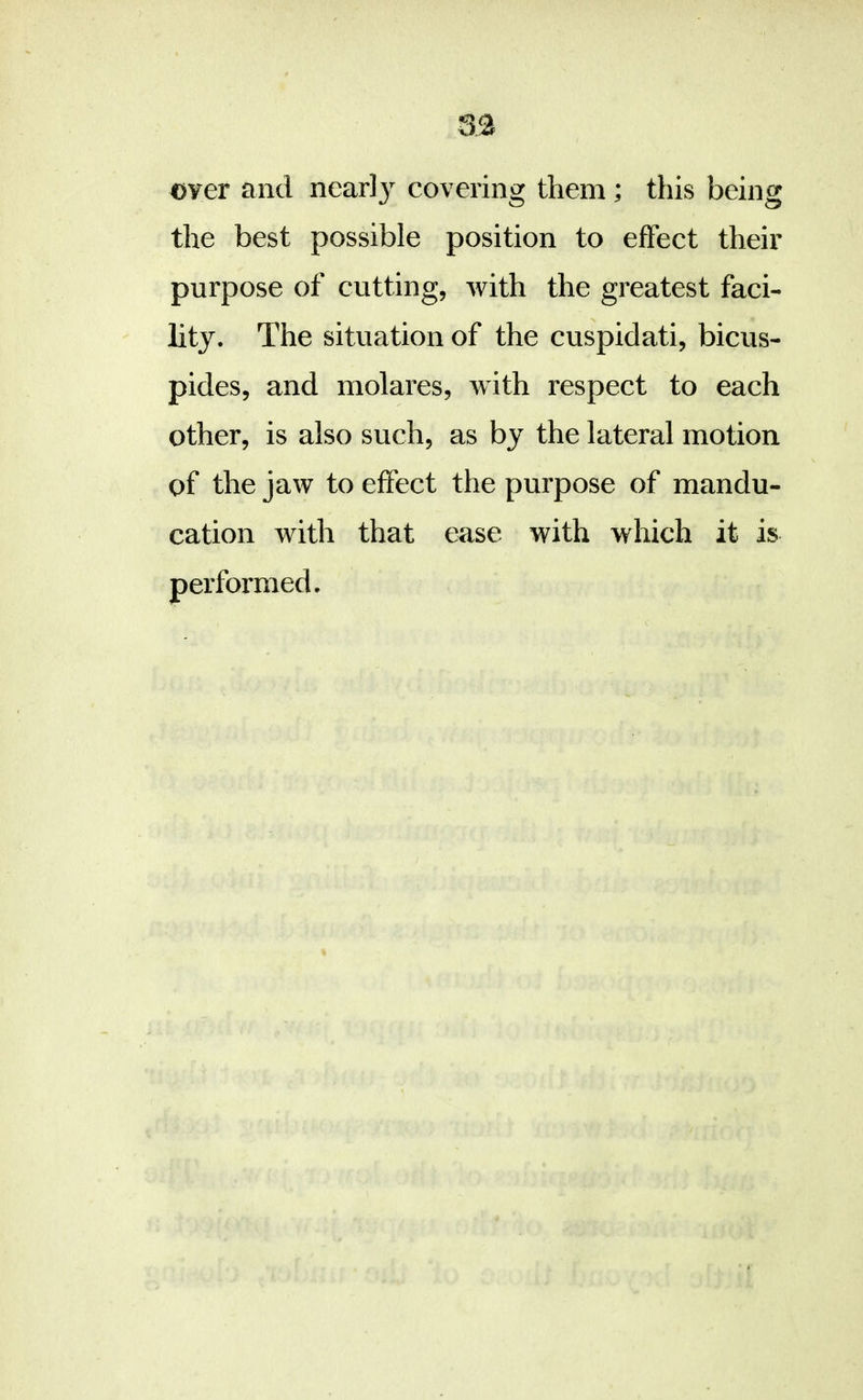 over and near!}’' covering them ; this being the best possible position to effect their purpose of cutting, with the greatest faci- lity. The situation of the cuspidati, bicus- pides, and molares, with respect to each other, is also such, as by the lateral motion of the jaw to effect the purpose of mandu- cation with that ease with which it is performed.