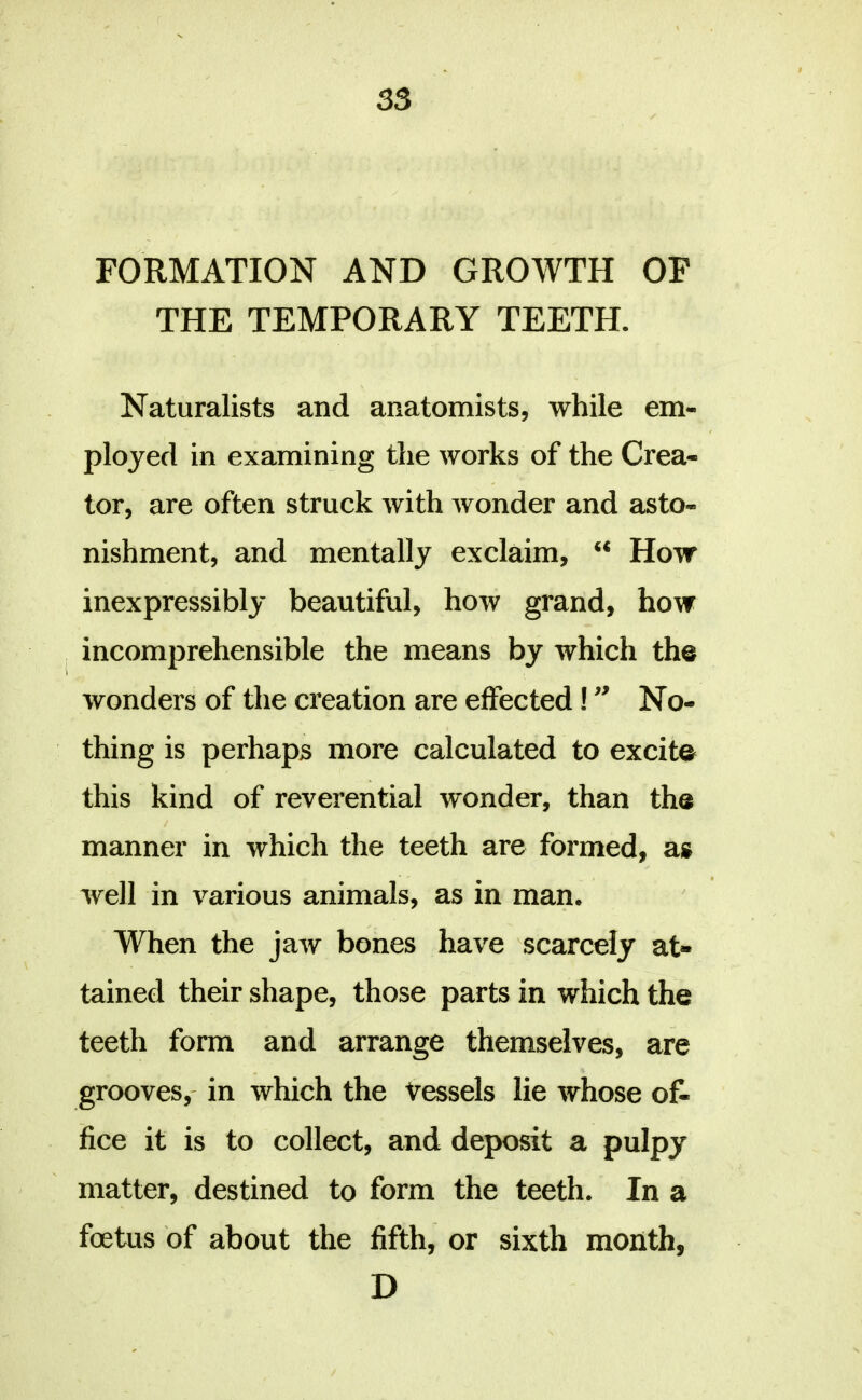 FORMATION AND GROWTH OP THE TEMPORARY TEETH. Naturalists and anatomists, while em- ployed in examining the works of the Crea- tor, are often struck with wonder and asto- nishment, and mentally exclaim, How inexpressibly beautiful, how grand, how incomprehensible the means by which the wonders of the creation are effected! No- thing is perhaps more calculated to excite this kind of reverential wonder, than the manner in which the teeth are formed, as well in various animals, as in man. When the jaAv bones have scarcely at- tained their shape, those parts in which the teeth form and arrange themselves, are grooves,' in which the Vessels lie whose of- fice it is to collect, and deposit a pulpy matter, destined to form the teeth. In a foetus of about the fifth, or sixth month, D