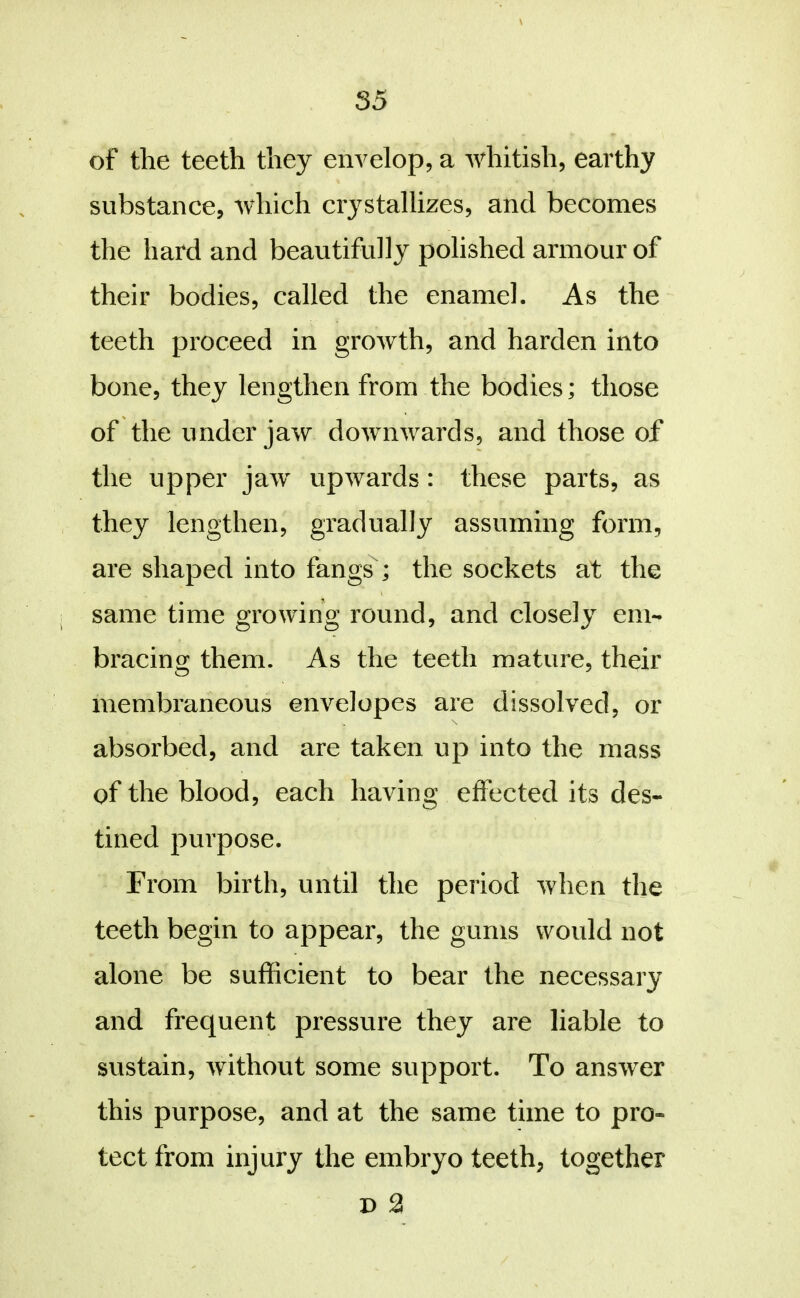 \ of the teeth they envelop, a whitish, earthy substance, which crystallizes, and becomes the hard and beautifully polished armour of their bodies, called the enamel. As the teeth proceed in growth, and harden into bone, they lengthen from the bodies; those of the under jaw downwards, and those of the upper jaw upwards: these parts, as they lengthen, gradually assuming form, are shaped into fangs ; the sockets at the same time growing round, and closely em- bracing them. As the teeth mature, their membraneous envelopes are dissolved, or absorbed, and are taken up into the mass of the blood, each having eflected its des- tined purpose. From birth, until the period when the teeth begin to appear, the gums would not alone be sufficient to bear the necessary and frequent pressure they are liable to sustain, without some support. To answer this purpose, and at the same time to pro- tect from injury the embryo teeth, together D 2