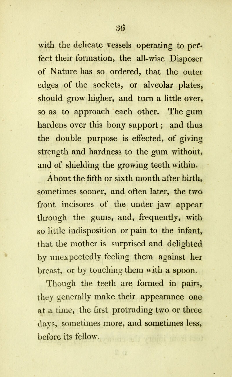 with the delicate 'Vessels operating to pef- feet their formation, the all-wise Disposer of Nature has so ordered, that the outer edges of the sockets, or alveolar plates, ' should grow higher, and turn a little over, so as to approach each other. The gum hardens over this bony support; and thus the double purpose is effected, of giving strength and hardness to the gum without, and of shielding the growing teeth within. About the fifth or sixth month after birth, sometimes sooner, and often later, the two front incisores of the under jaw appear through the gums, and, frequently, with so little indisposition or pain to the infant, that the mother is surprised and delighted by unexpectedly feeling them against her breast, or by touching them with a spoon. Though the teeth are formed in pairs, they generally make their appearance one at a time, the first protruding two or three days, sometimes more, and sometimes less, before its fellow.