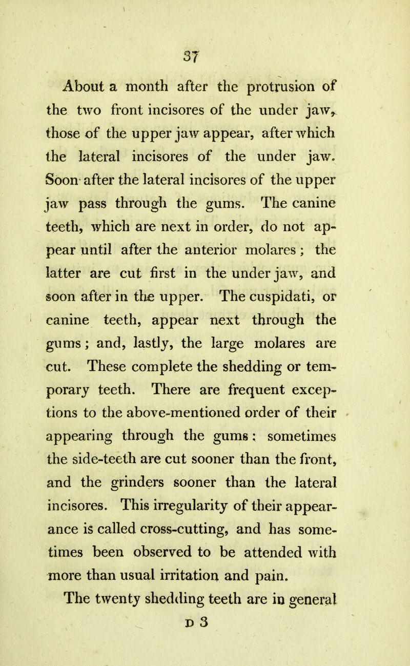 About a month after the protrusion of the two front incisores of the under jaw^ those of the upper jaw appear, after which the lateral incisores of the under jaw. Soon* after the lateral incisores of the upper jaw pass through the gums. The canine teeth, which are next in order, do not ap- pear until after the anterior molares; the latter are cut first in the under jaw, and soon after in the upper. The cuspidati, or canine teeth, appear next through the gums; and, lastly, the large molares are cut. These complete the shedding or tem- porary teeth. There are frequent excep- tions to the above-mentioned order of their » appearing through the gums: sometimes the side-teeth are cut sooner than the front, and the grinders sooner than the lateral incisores. This irregularity of their appear- ance is called cross-cutting, and has some- times been observed to be attended with more than usual irritation and pain. The twenty shedding teeth are in general p 3