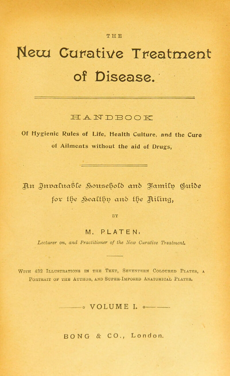 THE fieua Curative Treatment of Disease, HANDBOOK Of Hygienic Rules of Life, Health Culture, and the Cure of Ailments without the aid of Drugs, gin g?m>ctCtta6Ce 5I<>oitse^oC6 anb gfamtft? $tttoe fox t§e ^aeaCtfpt? anb flpe fifing, BY M. PLATEN. Lecturer on, and Practitioner of tlie New Curative Treatment, With 432 Illustrations in the Text, Seventeen Coloured Plates, a Portrait ov the Author, and Super-Imposed Anatomical Plates. o VOLUME I. ° BONG & CO., London.