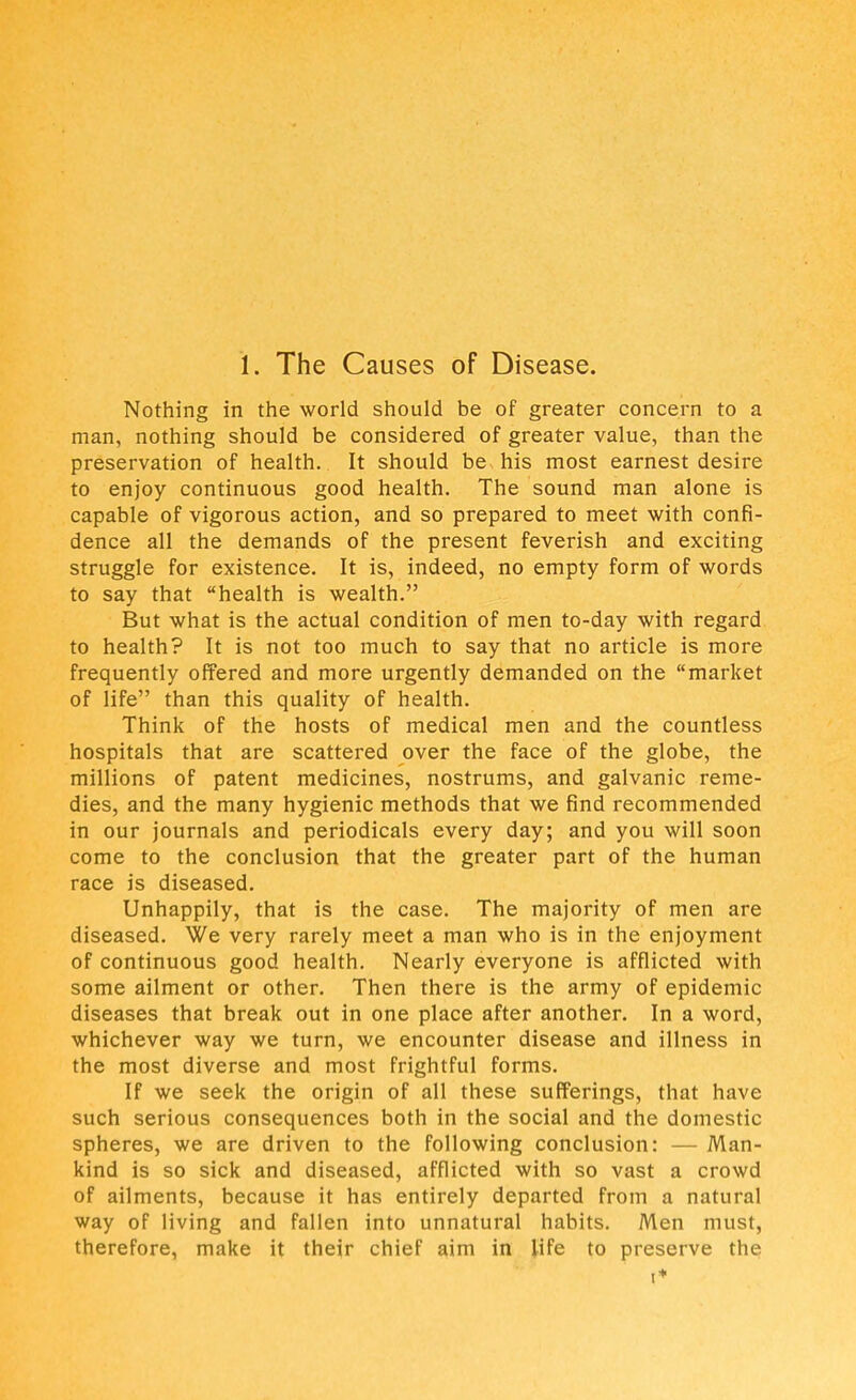 1. The Causes of Disease. Nothing in the world should be of greater concern to a man, nothing should be considered of greater value, than the preservation of health. It should be, his most earnest desire to enjoy continuous good health. The sound man alone is capable of vigorous action, and so prepared to meet with confi- dence all the demands of the present feverish and exciting struggle for existence. It is, indeed, no empty form of words to say that health is wealth. But what is the actual condition of men to-day with regard to health? It is not too much to say that no article is more frequently offered and more urgently demanded on the market of life than this quality of health. Think of the hosts of medical men and the countless hospitals that are scattered over the face of the globe, the millions of patent medicines, nostrums, and galvanic reme- dies, and the many hygienic methods that we find recommended in our journals and periodicals every day; and you will soon come to the conclusion that the greater part of the human race is diseased. Unhappily, that is the case. The majority of men are diseased. We very rarely meet a man who is in the enjoyment of continuous good health. Nearly everyone is afflicted with some ailment or other. Then there is the army of epidemic diseases that break out in one place after another. In a word, whichever way we turn, we encounter disease and illness in the most diverse and most frightful forms. If we seek the origin of all these sufferings, that have such serious consequences both in the social and the domestic spheres, we are driven to the following conclusion: — Man- kind is so sick and diseased, afflicted with so vast a crowd of ailments, because it has entirely departed from a natural way of living and fallen into unnatural habits. Men must, therefore, make it their chief aim in life to preserve the