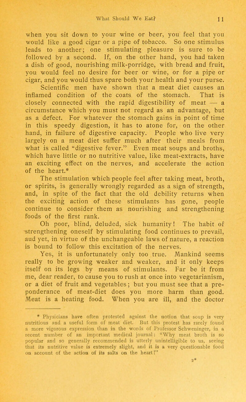 when you sit down to your wine or beer, you feel that you would like a good cigar or a pipe of tobacco. So one stimulus leads to another; one stimulating pleasure is sure to be followed by a second. If, on the other hand, you had taken a dish of good, nourishing milk-porridge, with bread and fruit, you would feel no desire for beer or wine, or for a pipe or cigar, and you would thus spare both your health, and your purse. Scientific men have shown that a meat diet causes an inflamed condition of the coats of the stomach. That is closely connected with the rapid digestibility of meat — a circumstance which you must not regard as an advantage, but as a defect. For whatever the stomach gains in point of time in this speedy digestion, it has to atone for, on the other hand, in failure of digestive capacity. People who live very largely on a meat diet suffer much after their meals from what is called digestive fever. Even meat soups and broths, which have little or no nutritive value, like meat-extracts, have an exciting effect on the nerves, and accelerate the action of the heart.* The stimulation which people feel after taking meat, broth, or spirits, is generally wrongly regarded as a sign of strength, and, in spite of the fact that the old debility returns when the exciting action of these stimulants has gone, people continue to consider them as nourishing and strengthening foods of the first rank. Oh poor, blind, deluded, sick humanity! The habit of strengthening oneself by stimulating food continues to prevail, aud yet, in virtue of the unchangeable laws of nature, a reaction is bound to follow this excitation of the nerves. Yes, it is unfortunately only too true. Mankind seems really to be growing weaker and weaker, and it only keeps itself on its legs by means of stimulants. Far be it from me, dear reader, to cause you to rush at once into vegetarianism, or a diet of fruit and vegetables; but you must see that a pre- ponderance of meat-diet does you more harm than good. Meat is a heating food. When you are ill, and the doctor * Physicians have often protested against the notion that soup is very nutritious and a useful form of meat diet. But this protest has rarely found a more vigorous expression than in the words of Professor Schweninger, in a recent number of an important medical journal: Why meat broth is so popular and so generally recommended is utterly unintelligible to us, seeing that its nutritive value is extremely slight, and it is a very questionable food on account of the action of ita salts on the heart! 2*