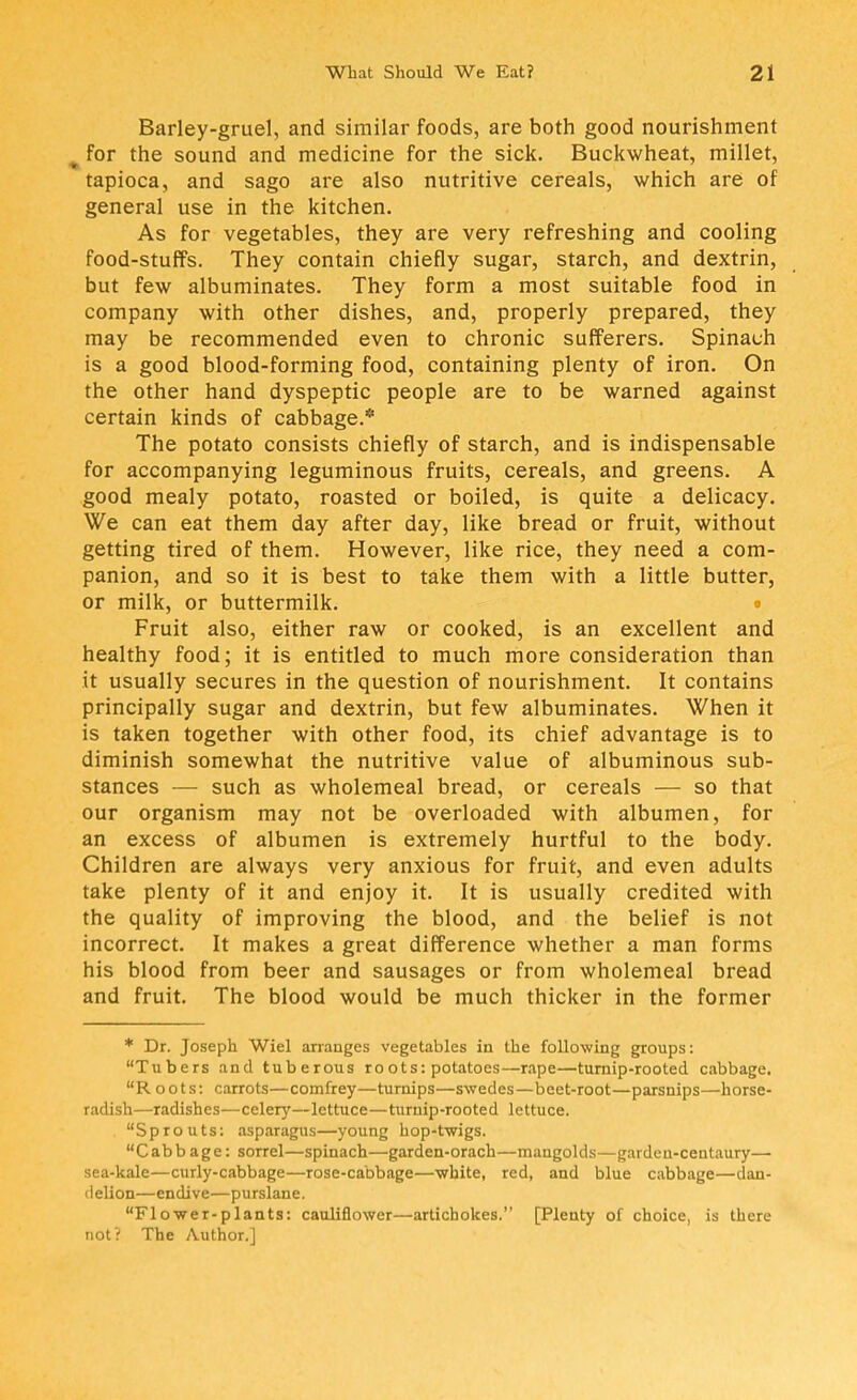 Barley-gruel, and similar foods, are both good nourishment # for the sound and medicine for the sick. Buckwheat, millet, tapioca, and sago are also nutritive cereals, which are of general use in the kitchen. As for vegetables, they are very refreshing and cooling food-stuffs. They contain chiefly sugar, starch, and dextrin, but few albuminates. They form a most suitable food in company with other dishes, and, properly prepared, they may be recommended even to chronic sufferers. Spinach is a good blood-forming food, containing plenty of iron. On the other hand dyspeptic people are to be warned against certain kinds of cabbage.* The potato consists chiefly of starch, and is indispensable for accompanying leguminous fruits, cereals, and greens. A good mealy potato, roasted or boiled, is quite a delicacy. We can eat them day after day, like bread or fruit, without getting tired of them. However, like rice, they need a com- panion, and so it is best to take them with a little butter, or milk, or buttermilk. Fruit also, either raw or cooked, is an excellent and healthy food; it is entitled to much more consideration than it usually secures in the question of nourishment. It contains principally sugar and dextrin, but few albuminates. When it is taken together with other food, its chief advantage is to diminish somewhat the nutritive value of albuminous sub- stances — such as wholemeal bread, or cereals — so that our organism may not be overloaded with albumen, for an excess of albumen is extremely hurtful to the body. Children are always very anxious for fruit, and even adults take plenty of it and enjoy it. It is usually credited with the quality of improving the blood, and the belief is not incorrect. It makes a great difference whether a man forms his blood from beer and sausages or from wholemeal bread and fruit. The blood would be much thicker in the former * Dr. Joseph Wiel arranges vegetables in the following groups: Tubers and tuberous roots: potatoes—rape—turnip-rooted cabbage. Roots: carrots—comfrey—turnips—swedes—beet-root—parsnips—horse- radish—radishes—celery—lettuce—turnip-rooted lettuce. Sprouts: asparagus—young hop-twigs. Cabbage: sorrel—spinach—garden-orach—mangolds—gardeu-centaury— sea-kale—curly-cabbage—rose-cabbage—white, red, and blue cabbage—dan- delion—endive—purslane. Flower-plants: cauliflower—artichokes. [Plenty of choice, is there not? The Author.]