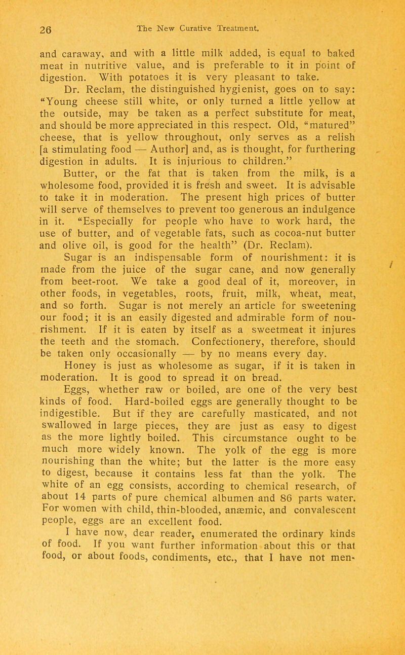 and caraway, and with a little milk added, is equal to baked meat in nutritive value, and is preferable to it in point of digestion. With potatoes it is very pleasant to take. Dr. Reclam, the distinguished hygienist, goes on to say: Young cheese still white, or only turned a little yellow at the outside, may be taken as a perfect substitute for meat, and should be more appreciated in this respect. Old, matured cheese, that is yellow throughout, only serves as a relish [a stimulating food — Author] and, as is thought, for furthering digestion in adults. It is injurious to children. Butter, or the fat that is taken from the milk, is a wholesome food, provided it is fresh and sweet. It is advisable to take it in moderation. The present high prices of butter will serve of themselves to prevent too generous an indulgence in it. Especially for people who have to work hard, the use of butter, and of vegetable fats, such as cocoa-nut butter and olive oil, is good for the health (Dr. Reclam). Sugar is an indispensable form of nourishment: it is made from the juice of the sugar cane, and now generally from beet-root. We take a good deal of it, moreover, in other foods, in vegetables, roots, fruit, milk, wheat, meat, and so forth. Sugar is not merely an article for sweetening our food; it is an easily digested and admirable form of nou- rishment. If it is eaten by itself as a sweetmeat it injures the teeth and the stomach. Confectionery, therefore, should be taken only occasionally — by no means every day. Honey is just as wholesome as sugar, if it is taken in moderation. It is good to spread it on bread. Eggs, whether raw or boiled, are one of the very best kinds of food. Hard-boiled eggs are generally thought to be indigestible. But if they are carefully masticated, and not swallowed in large pieces, they are just as easy to digest as the more lightly boiled. This circumstance ought to be much more widely known. The yolk of the egg is more nourishing than the white; but the latter is the more easy to digest, because it contains less fat than the yolk. The white of an egg consists, according to chemical research, of about 14 parts of pure chemical albumen and 86 parts water. For women with child, thin-blooded, anaemic, and convalescent people, eggs are an excellent food. I have now, dear reader, enumerated the ordinary kinds of food. If you want further information about this or that food, or about foods, condiments, etc., that I have not men-