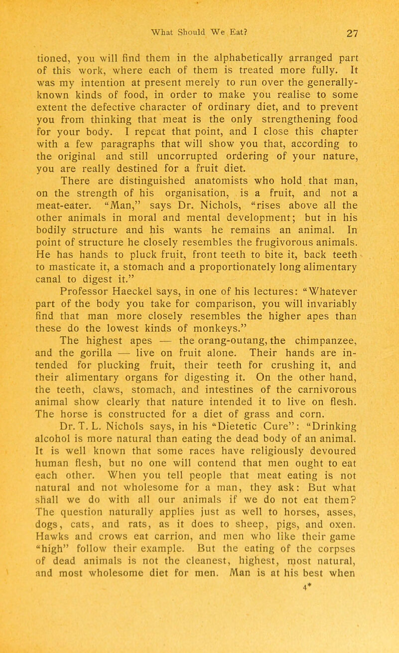 tioned, you will find them in the alphabetically arranged part of this work, where each of them is treated more fully. It was my intention at present merely to run over the generally- known kinds of food, in order to make you realise to some extent the defective character of ordinary diet, and to prevent you from thinking that meat is the only strengthening food for your body. I repeat that point, and I close this chapter with a few paragraphs that will show you that, according to the original and still uncorrupted ordering of your nature, you are really destined for a fruit diet. There are distinguished anatomists who hold that man, on the strength of his organisation, is a fruit, and not a meat-eater. Man, says Dr. Nichols, rises above all the other animals in moral and mental development; but in his bodily structure and his wants he remains an animal. In point of structure he closely resembles the frugivorous animals. He has hands to pluck fruit, front teeth to bite it, back teeth to masticate it, a stomach and a proportionately long alimentary canal to digest it. Professor Haeckel says, in one of his lectures: Whatever part of the body you take for comparison, you will invariably find that man more closely resembles the higher apes than these do the lowest kinds of monkeys. The highest apes — the orang-outang, the chimpanzee, and the gorilla — live on fruit alone. Their hands are in- tended for plucking fruit, their teeth for crushing it, and their alimentary organs for digesting it. On the other hand, the teeth, claws, stomach, and intestines of the carnivorous animal show clearly that nature intended it to live on flesh. The horse is constructed for a diet of grass and corn. Dr. T. L. Nichols says, in his Dietetic Cure: Drinking alcohol is more natural than eating the dead body of an animal. It is well known that some races have religiously devoured human flesh, but no one will contend that men ought to eat each other. When you tell people that meat eating is not natural and not wholesome for a man, they ask: But what shall we do with all our animals if we do not eat them? The question naturally applies just as well to horses, asses, dogs, cats, and rats, as it does to sheep, pigs, and oxen. Hawks and crows eat carrion, and men who like their game high follow their example. But the eating of the corpses of dead animals is not the cleanest, highest, most natural, and most wholesome diet for men. Man is at his best when 4*