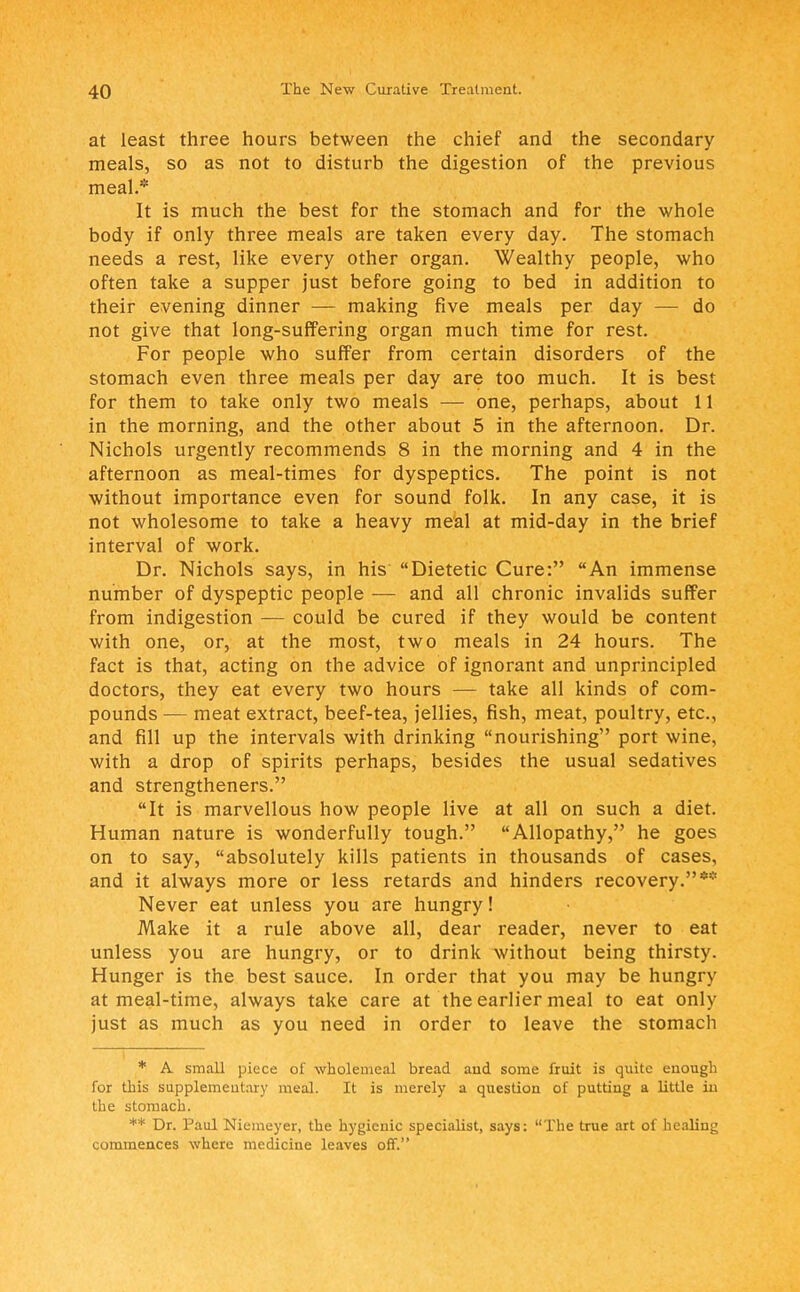 at least three hours between the chief and the secondary meals, so as not to disturb the digestion of the previous meal.* It is much the best for the stomach and for the whole body if only three meals are taken every day. The stomach needs a rest, like every other organ. Wealthy people, who often take a supper just before going to bed in addition to their evening dinner — making five meals per day — do not give that long-suffering organ much time for rest. For people who suffer from certain disorders of the stomach even three meals per day are too much. It is best for them to take only two meals — one, perhaps, about 11 in the morning, and the other about 5 in the afternoon. Dr. Nichols urgently recommends 8 in the morning and 4 in the afternoon as meal-times for dyspeptics. The point is not without importance even for sound folk. In any case, it is not wholesome to take a heavy meal at mid-day in the brief interval of work. Dr. Nichols says, in his Dietetic Cure: An immense number of dyspeptic people — and all chronic invalids suffer from indigestion — could be cured if they would be content with one, or, at the most, two meals in 24 hours. The fact is that, acting on the advice of ignorant and unprincipled doctors, they eat every two hours — take all kinds of com- pounds — meat extract, beef-tea, jellies, fish, meat, poultry, etc., and fill up the intervals with drinking nourishing port wine, with a drop of spirits perhaps, besides the usual sedatives and strengtheners. It is marvellous how people live at all on such a diet. Human nature is wonderfully tough. Allopathy, he goes on to say, absolutely kills patients in thousands of cases, and it always more or less retards and hinders recovery.** Never eat unless you are hungry! Make it a rule above all, dear reader, never to eat unless you are hungry, or to drink without being thirsty. Hunger is the best sauce. In order that you may be hungry at meal-time, always take care at the earlier meal to eat only just as much as you need in order to leave the stomach * A small piece of wholemeal bread and some fruit is quite euougli for this supplementary meal. It is merely a question of putting a little in the stomach. ** Dr. Paul Niemeyer, the hygienic specialist, says: The true art of healing commences where medicine leaves off.