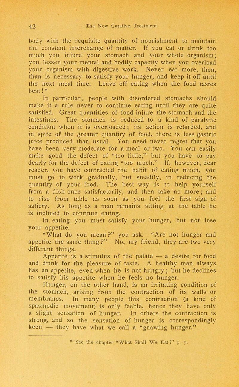 body with the requisite quantity of nourishment to maintain the constant interchange of matter. If you eat or drink too much you injure your stomach and your whole organism; you lessen your mental and bodily capacity when you overload your organism with digestive work. Never eat more, then, than is necessary to satisfy your hunger, and keep it off until the next meal time. Leave off eating when the food tastes best!* In particular, people with disordered stomachs should make it a rule never to continue eating until they are quite satisfied. Great quantities of food injure the stomach and the intestines. The stomach is reduced to a kind of paralytic condition when it is overloaded; its action is retarded, and in spite of the greater quantity of food, there is less gastric juice produced than usual. You need never regret that you have been very moderate for a meal or two. You can easily make good the defect of too little, but you have to pay dearly for the defect of eating too much. If, however, dear reader, you have contracted the habit of eating much, you must go to work gradually, but steadily, in reducing the quantity of your food. The best way is to help yourself from a dish once satisfactorily, and then take no more; and to rise from table as soon as you feel the first sign of satiety. As long as a man remains sitting at the table he is inclined to continue eating. In eating you must satisfy your hunger, but not lose your appetite. What do you mean? you ask. Are not hunger and appetite the same thing ? No, my friend, they are two very different things. Appetite is a stimulus of the palate — a desire for food and drink for the pleasure of taste. A healthy man always has an appetite, even when he is not hungry; but he declines to satisfy his appetite when he feels no hunger. Hunger, on the other hand, is an irritating condition of the stomach, arising from the contraction of its walls or membranes. In many people this contraction (a kind of spasmodic movement) is only feeble, hence they have only a slight sensation of hunger. In others the contraction is strong, and so the sensation of hunger is correspondingly keen — they have what we call a gnawing hunger. * See the chapter What Shall We Eat? p, 9.