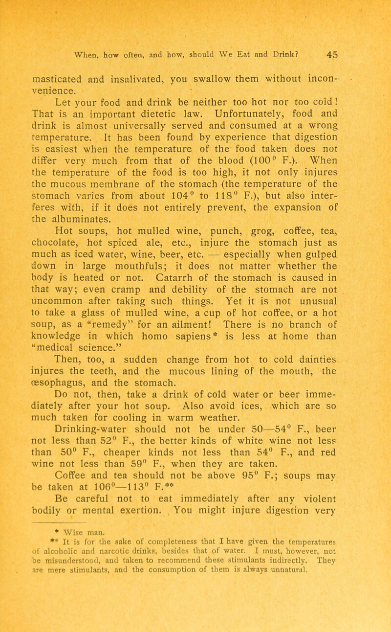masticated and insalivated, you swallow them without incon- venience. Let your food and drink be neither too hot nor too cold! That is an important dietetic law. Unfortunately, food and drink is almost universally served and consumed at a wrong temperature. It has been found by experience that digestion is easiest when the temperature of the food taken does not differ very much from that of the blood (100° F.). When the temperature of the food is too high, it not only injures the mucous membrane of the stomach (the temperature of the stomach varies from about 104° to 118° F.), but also inter- feres with, if it does not entirely prevent, the expansion of the albuminates. Hot soups, hot mulled wine, punch, grog, coffee, tea, chocolate, hot spiced ale, etc., injure the stomach just as much as iced water, wine, beer, etc. — especially when gulped down in large mouthfuls; it does not matter whether the body is heated or not. Catarrh of the stomach is caused in that way; even cramp and debility of the stomach are not uncommon after taking such things. Yet it is not unusual to take a glass of mulled wine, a cup of hot coffee, or a hot soup, as a remedy for an ailment! There is no branch of knowledge in which homo sapiens* is less at home than medical science. Then, too, a sudden change from hot to cold dainties injures the teeth, and the mucous lining of the mouth, the oesophagus, and the stomach. Do not, then, take a drink of cold water or beer imme- diately after your hot soup. Also avoid ices, which are so much taken for cooling in warm weather. Drinking-water should not be under 50—54° F., beer not less than 52° F., the better kinds of white wine not less than 50° F., cheaper kinds not less than 54° F., and red wine not less than 59n F., when they are taken. Coffee and tea should not be above 95 F.; soups may be taken at 106°—113° F.** Be careful not to eat immediately after any violent bodily or mental exertion. You might injure digestion very * Wise man. ** It is for the sake of completeness that I have given the temperatures of alcoholic and narcotic drinks, besides that of water. I must, however, not be misunderstood, and taken to recommend these stimulants indirectly. They are mere stimulants, and the consumption of them is always unnatural.