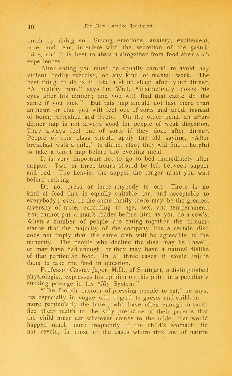 much by doing so. Strong emotions, anxiety, excitement, care, and fear, interfere with the secretion of the gastric juice, and it is best to abstain altogether from food after such experiences. After eating you must be equally careful to avoid any violent bodily exercise, or any kind of mental work. The best thing to do is to take a short sleep after your dinner. A healthy man, says Dr. Wiel, instinctively closes his eyes after his dinner; and you will find that cattle do the same if you look. But this nap should not last more than an hour, or else you will feel out of sorts and tired, instead of being refreshed and lively. On the other hand, an after- dinner nap is not always good for people of weak digestion. They always feel out of sorts if they doze after dinner. People of this class should apply the old saying, After breakfast walk a mile, to dinner also; they will find it helpful to take a short nap before the evening meal. It is very important not to go to bed immediately after supper. Two or three hours should be left between supper and bed. The heavier the supper the longer must you wait before retiring. Do not press or force anybody to eat. There is no kind of food that is equally suitable for, and acceptable to everybody; even in the same family there may be the greatest diversity of taste, according to age, sex, and temperament. You cannot put a man's fodder before him as you do a cow's. When a number of people are eating together the circum- stance that the majority of the company like a certain dish does not imply that the same dish will be agreeable to the minority. The people who decline the dish may be unwell, or may have had enough, or they may have a natural dislike of that particular food. In all three cases it would injure them to take the food in question. Professor Gustav Jager, M.D., of Stuttgart, a distinguished physiologist, expresses his opinion on this point in a peculiarly striking passage in his My System. The foolish custom of pressing people to eat, he says, is especially in vogue with regard to guests and children - more particularly the latter, who have often enough to sacri- fice their health to the silly prejudice of their parents that the child must eat whatever comes to the table; that would happen much more frequently if the child's stomach did not revolt, in most of the cases where this law of nature