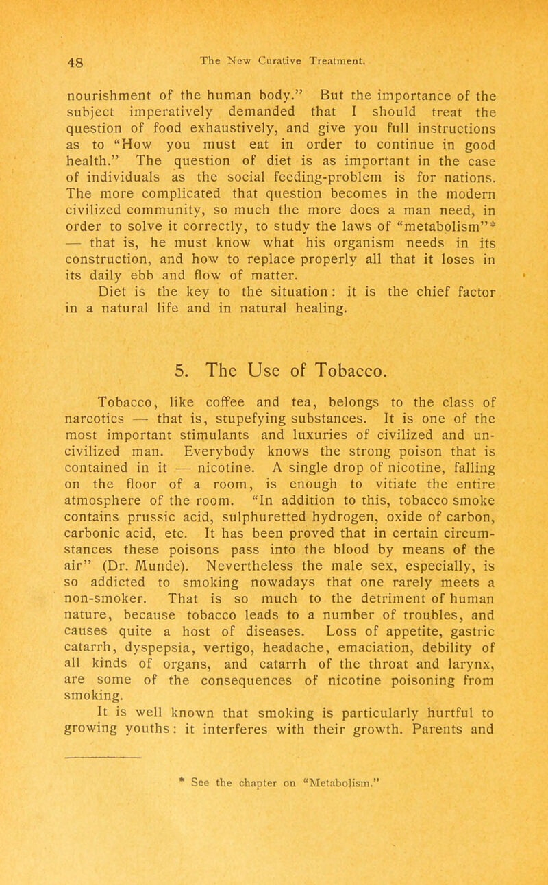 nourishment of the human body. But the importance of the subject imperatively demanded that I should treat the question of food exhaustively, and give you full instructions as to How you must eat in order to continue in good health. The question of diet is as important in the case of individuals as the social feeding-problem is for nations. The more complicated that question becomes in the modern civilized community, so much the more does a man need, in order to solve it correctly, to study the laws of metabolism* — that is, he must know what his organism needs in its construction, and how to replace properly all that it loses in its daily ebb and flow of matter. Diet is the key to the situation: it is the chief factor in a natural life and in natural healing. 5. The Use of Tobacco. Tobacco, like coffee and tea, belongs to the class of narcotics — that is, stupefying substances. It is one of the most important stimulants and luxuries of civilized and un- civilized man. Everybody knows the strong poison that is contained in it — nicotine. A single drop of nicotine, falling on the floor of a room, is enough to vitiate the entire atmosphere of the room. In addition to this, tobacco smoke contains prussic acid, sulphuretted hydrogen, oxide of carbon, carbonic acid, etc. It has been proved that in certain circum- stances these poisons pass into the blood by means of the air (Dr. Munde). Nevertheless the male sex, especially, is so addicted to smoking nowadays that one rarely meets a non-smoker. That is so much to the detriment of human nature, because tobacco leads to a number of troubles, and causes quite a host of diseases. Loss of appetite, gastric catarrh, dyspepsia, vertigo, headache, emaciation, debility of all kinds of organs, and catarrh of the throat and larynx, are some of the consequences of nicotine poisoning from smoking. It is well known that smoking is particularly hurtful to growing youths: it interferes with their growth. Parents and * See the chapter on Metabolism.