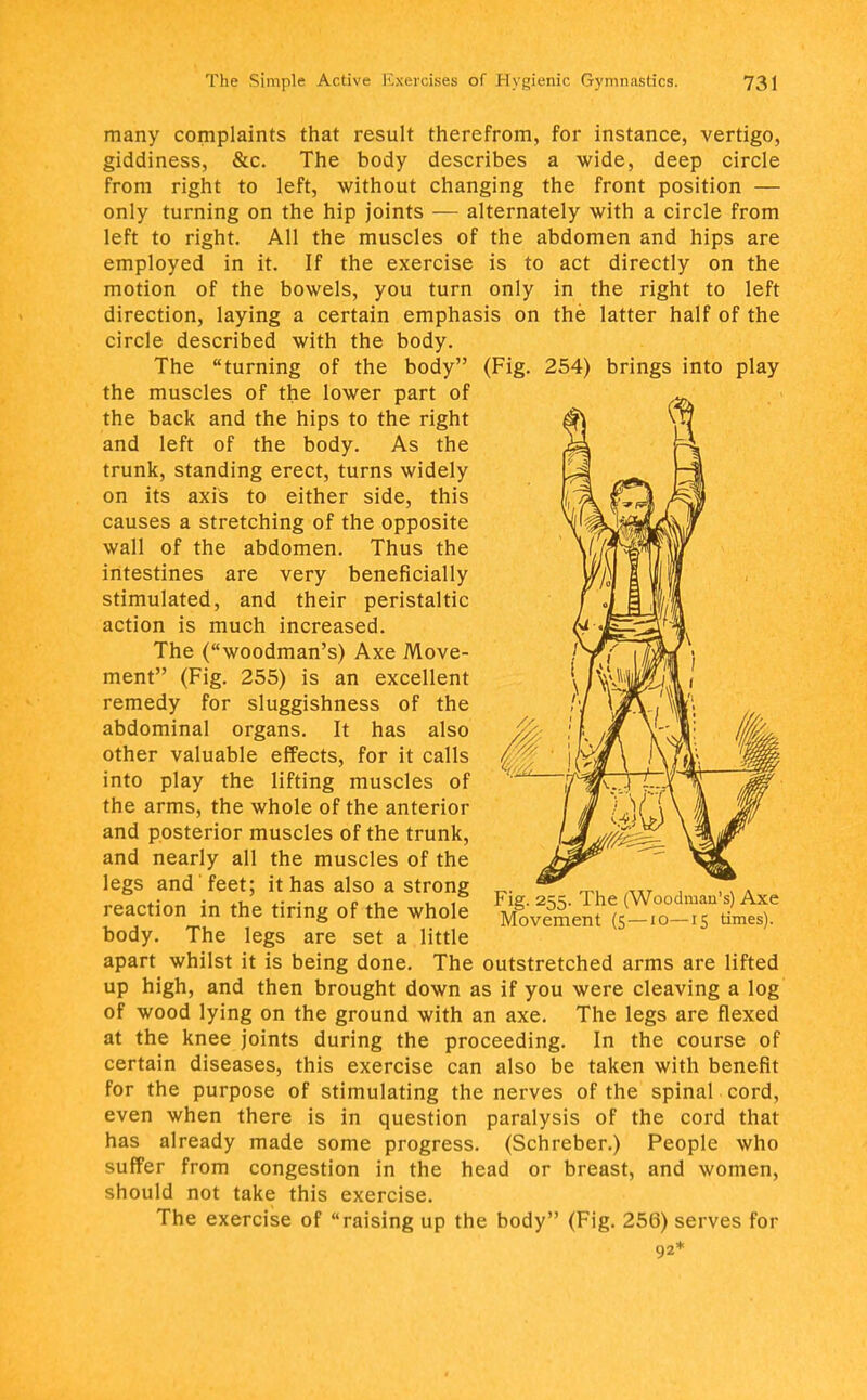 many complaints that result therefrom, for instance, vertigo, giddiness, &c. The body describes a wide, deep circle from right to left, without changing the front position — only turning on the hip joints — alternately with a circle from left to right. All the muscles of the abdomen and hips are employed in it. If the exercise is to act directly on the motion of the bowels, you turn only in the right to left direction, laying a certain emphasis on the latter half of the circle described with the body. The turning of the body (Fig. 254) brings into play the muscles of the lower part of the back and the hips to the right and left of the body. As the trunk, standing erect, turns widely on its axis to either side, this causes a stretching of the opposite wall of the abdomen. Thus the intestines are very beneficially stimulated, and their peristaltic action is much increased. The (woodman's) Axe Move- ment (Fig. 255) is an excellent remedy for sluggishness of the abdominal organs. It has also other valuable effects, for it calls into play the lifting muscles of the arms, the whole of the anterior and posterior muscles of the trunk, and nearly all the muscles of the legs and feet; it has also a strong reaction in the tiring of the whole body. The legs are set a little apart whilst it is being done. The outstretched arms are lifted up high, and then brought down as if you were cleaving a log of wood lying on the ground with an axe. The legs are flexed at the knee joints during the proceeding. In the course of certain diseases, this exercise can also be taken with benefit for the purpose of stimulating the nerves of the spinal cord, even when there is in question paralysis of the cord that has already made some progress. (Schreber.) People who suffer from congestion in the head or breast, and women, should not take this exercise. The exercise of raising up the body (Fig. 256) serves for 92* Fig. 255. The (Woodman's) Axe Movement (5—10—15 times).