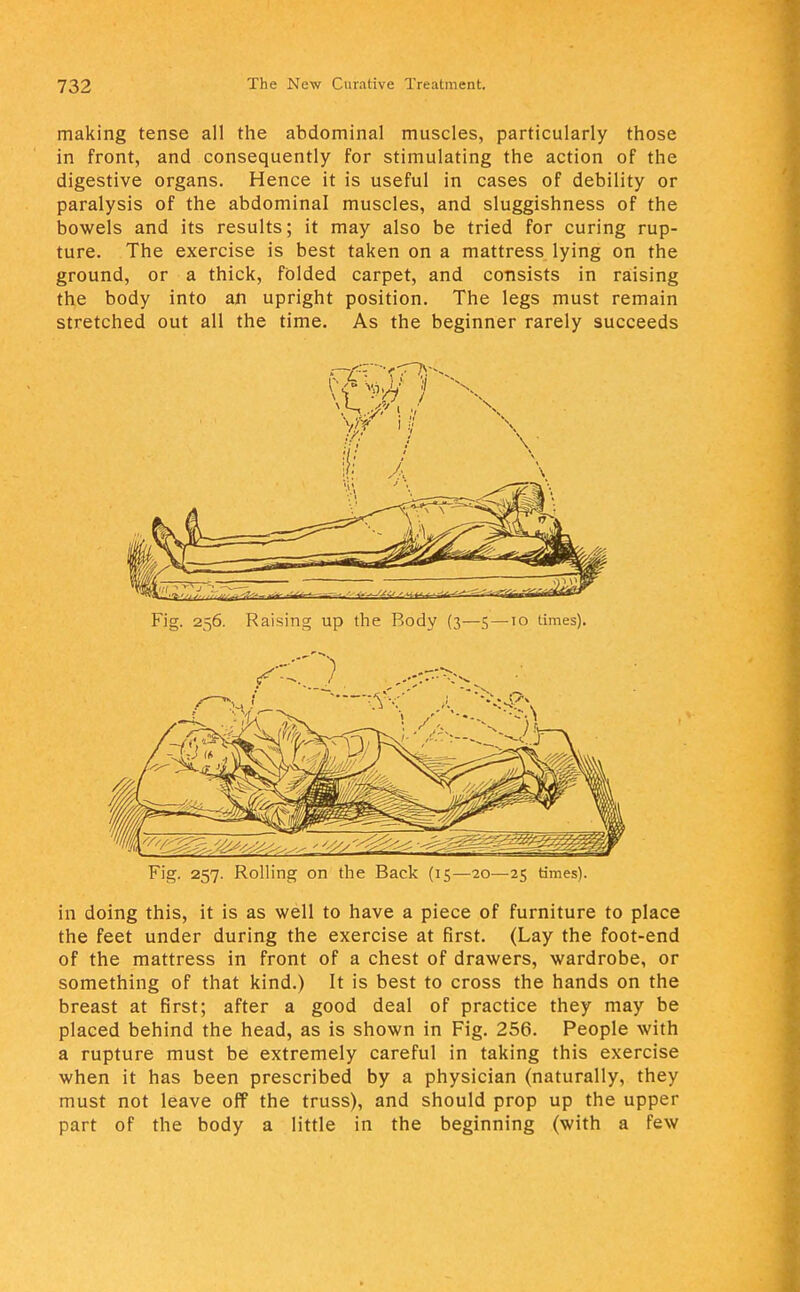 making tense all the abdominal muscles, particularly those in front, and consequently for stimulating the action of the digestive organs. Hence it is useful in cases of debility or paralysis of the abdominal muscles, and sluggishness of the bowels and its results; it may also be tried for curing rup- ture. The exercise is best taken on a mattress lying on the ground, or a thick, folded carpet, and consists in raising the body into an upright position. The legs must remain stretched out all the time. As the beginner rarely succeeds Fig. 257. Rolling on the Back (15—20—25 times). in doing this, it is as well to have a piece of furniture to place the feet under during the exercise at first. (Lay the foot-end of the mattress in front of a chest of drawers, wardrobe, or something of that kind.) It is best to cross the hands on the breast at first; after a good deal of practice they may be placed behind the head, as is shown in Fig. 256. People with a rupture must be extremely careful in taking this exercise when it has been prescribed by a physician (naturally, they must not leave off the truss), and should prop up the upper part of the body a little in the beginning (with a few