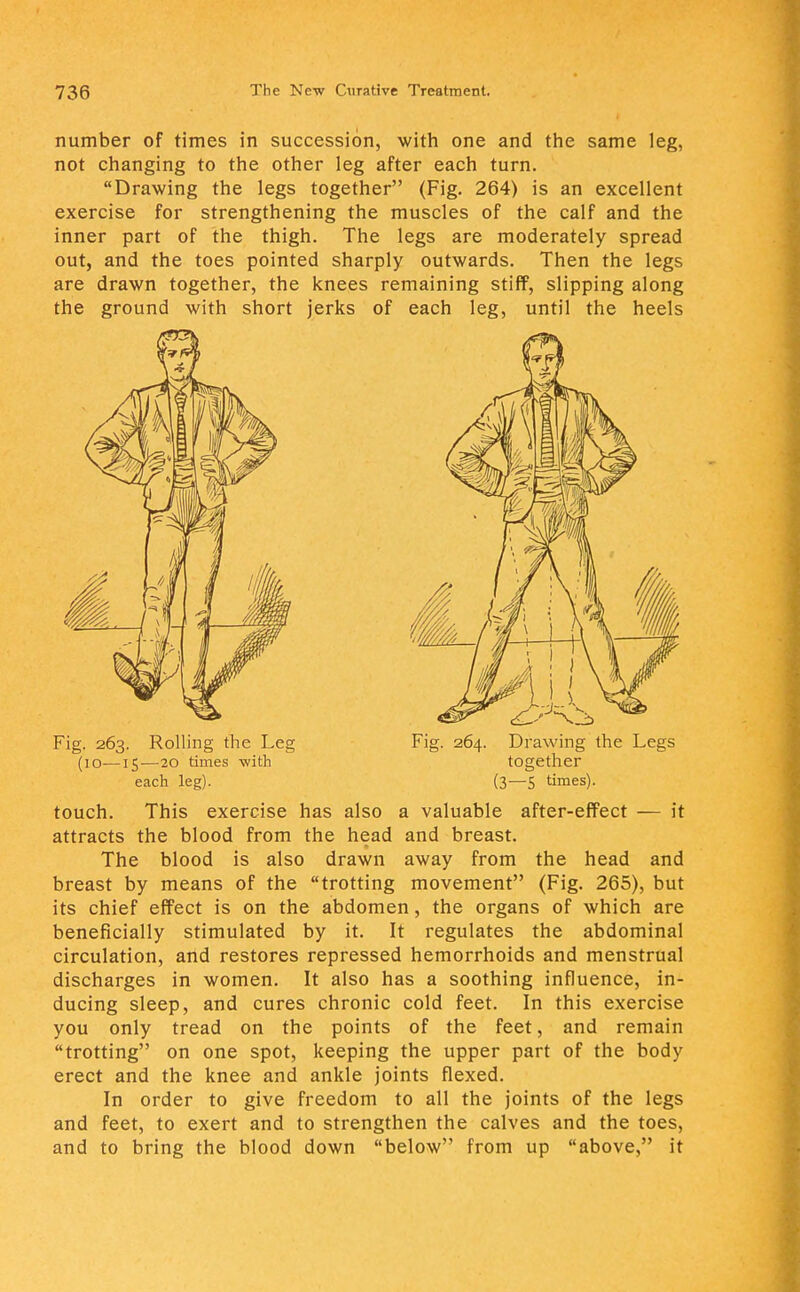 number of times in succession, with one and the same leg, not changing to the other leg after each turn. Drawing the legs together (Fig. 264) is an excellent exercise for strengthening the muscles of the calf and the inner part of the thigh. The legs are moderately spread out, and the toes pointed sharply outwards. Then the legs are drawn together, the knees remaining stiff, slipping along the ground with short jerks of each leg, until the heels touch. This exercise has also a valuable after-effect — it attracts the blood from the head and breast. The blood is also drawn away from the head and breast by means of the trotting movement (Fig. 265), but its chief effect is on the abdomen, the organs of which are beneficially stimulated by it. It regulates the abdominal circulation, and restores repressed hemorrhoids and menstrual discharges in women. It also has a soothing influence, in- ducing sleep, and cures chronic cold feet. In this exercise you only tread on the points of the feet, and remain trotting on one spot, keeping the upper part of the body erect and the knee and ankle joints flexed. In order to give freedom to all the joints of the legs and feet, to exert and to strengthen the calves and the toes, and to bring the blood down below from up above, it Fig. 263. Rolling the Leg (10—15—20 times with each leg). Fig. 264. Drawing the Legs together (3—5 times).