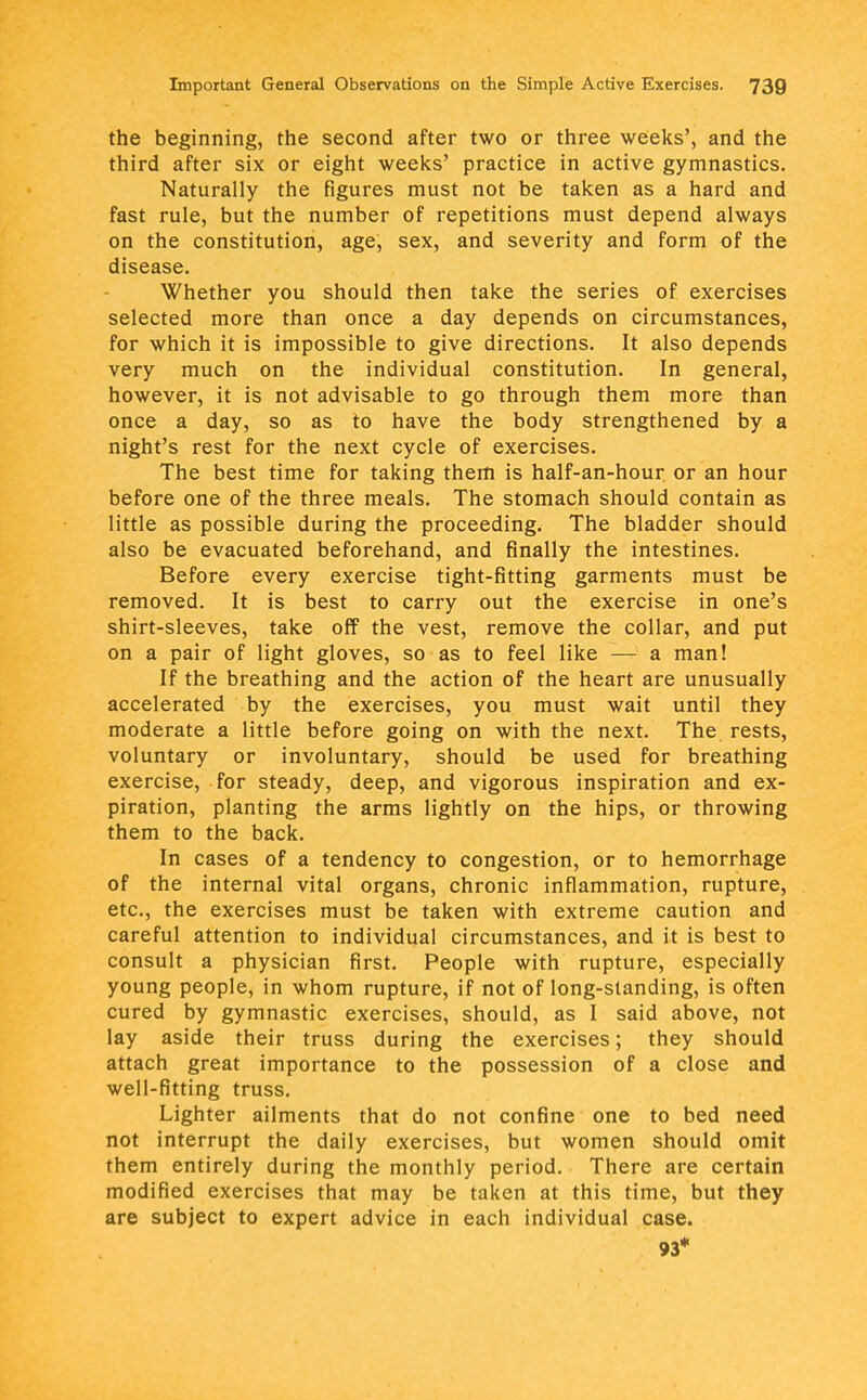 the beginning, the second after two or three weeks', and the third after six or eight weeks' practice in active gymnastics. Naturally the figures must not be taken as a hard and fast rule, but the number of repetitions must depend always on the constitution, age, sex, and severity and form of the disease. Whether you should then take the series of exercises selected more than once a day depends on circumstances, for which it is impossible to give directions. It also depends very much on the individual constitution. In general, however, it is not advisable to go through them more than once a day, so as to have the body strengthened by a night's rest for the next cycle of exercises. The best time for taking them is half-an-hour or an hour before one of the three meals. The stomach should contain as little as possible during the proceeding. The bladder should also be evacuated beforehand, and finally the intestines. Before every exercise tight-fitting garments must be removed. It is best to carry out the exercise in one's shirt-sleeves, take off the vest, remove the collar, and put on a pair of light gloves, so as to feel like — a man! If the breathing and the action of the heart are unusually accelerated by the exercises, you must wait until they moderate a little before going on with the next. The rests, voluntary or involuntary, should be used for breathing exercise, for steady, deep, and vigorous inspiration and ex- piration, planting the arms lightly on the hips, or throwing them to the back. In cases of a tendency to congestion, or to hemorrhage of the internal vital organs, chronic inflammation, rupture, etc., the exercises must be taken with extreme caution and careful attention to individual circumstances, and it is best to consult a physician first. People with rupture, especially young people, in whom rupture, if not of long-standing, is often cured by gymnastic exercises, should, as I said above, not lay aside their truss during the exercises; they should attach great importance to the possession of a close and well-fitting truss. Lighter ailments that do not confine one to bed need not interrupt the daily exercises, but women should omit them entirely during the monthly period. There are certain modified exercises that may be taken at this time, but they are subject to expert advice in each individual case. 93*