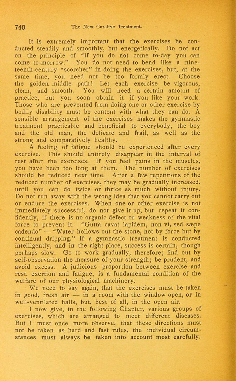 It is extremely important that the exercises be con- ducted steadily and smoothly, but energetically. Do not act on the principle of If you do not come to-day you can come to-morrow. You do not need to bend like a nine- teenth-century scorcher in doing the exercises, but, at the same time, you need not be too formly erect. Choose the golden middle path! Let each exercise be vigorous, clean, and smooth. You will need a certain amount of practice, but you soon obtain it if you like your work. Those who are prevented from doing one or other exercise by bodily disability must be content with what they can do. A sensible arrangement of the exercises makes the gymnastic treatment practicable and beneficial to everybody, the boy and the old man, the delicate and frail, as well as the strong and comparatively healthy. A feeling of fatigue should be experienced after every exercise. This should entirely disappear in the interval of rest after the exercises. If you feel pains in the muscles, you have been too long at them. The number of exercises should be reduced next time. After a few repetitions of the reduced number of exercises, they may be gradually increased, until you can do twice or thrice as much without injury. Do not run away with the wrong idea that you cannot carry out or endure the exercises. When one or other exercise is not immediately successful, do not give it up, but repeat it con- fidently, if there is no organic defect or weakness of the vital force to prevent it. Gutta cavat lapidem, non vi, sed saepe cadendo — Water hollows out the stone, not by force but by continual dripping. If a gymnastic treatment is conducted intelligently, and in the right place, success is certain, though perhaps slow. Go to work gradually, therefore; find out by self-observation the measure of your strength; be prudent, and avoid excess. A judicious proportion between exercise and rest, exertion and fatigue, is a fundamental condition of the welfare of our physiological machinery. We need to say again, that the exercises must be taken in good, fresh air — in a room with the window open, or in well-ventilated halls, but, best of all, in the open air. I now give, in the following Chapter, various groups of exercises, which are arranged to meet different diseases. But I must once more observe, that these directions must not be taken as hard and fast rules, the individual circum- stances must always be taken into account most carefully.