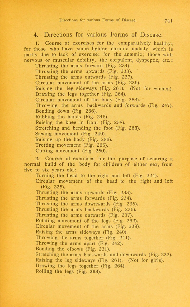 4. Directions for various Forms of Disease. 1. Course of exercises for the comparatively healthy; for those who have some lighter chronic malady, which is partly due to lack of exercise; for the anaemic; those with nervous or muscular debility, the corpulent, dyspeptic, etc.: Thrusting the arms forward (Fig. 234). Thrusting the arms upwards (Fig. 233). Thrusting the arms outwards (Fig. 237). Circular movement of the arms (Fig. 239). Raising the leg sideways (Fig. 261). (Not for women). Drawing the legs together (Fig. 264). Circular movement of the body (Fig. 253). Throwing the arms backwards and forwards (Fig. 247). Bending down (Fig. 266). Rubbing the hands (Fig. 246). Raising the knee in front (Fig. 258). Stretching and bending the foot (Fig. 268). Sawing movement (Fig. 249). Raising up the body (Fig. 256). Trotting movement (Fig. 265). Cutting movement (Fig. 250). 2. Course of exercises for the purpose of securing a normal build of the body for children of either sex, from five to six years old: Turning the head to the right and left (Fig. 224). Circular movement of the head to the right and left (Fig. 225). Thrusting the arms upwards (Fig. 233). Thrusting the arms forwards (Fig. 234). Thrusting the arms downwards (Fig. 235). Thrusting the arms backwards (Fig. 236). Thrusting the arms outwards (Fig. 237). Rotating movement of the legs (Fig. 262). Circular movement of the arms (Fig. 239)- Raising the arms sideways (Fig. 240). Throwing the arms together (Fig. 241). Throwing the arms apart (Fig. 242). Bending the elbows (Fig. 231). Stretching the arms backwards and downwards (Fig. 232). Raising the leg sideways (Fig. 261). (Not for girls). Drawing the legs together (Fig. 264). Rolling the legs (Fig. 263).