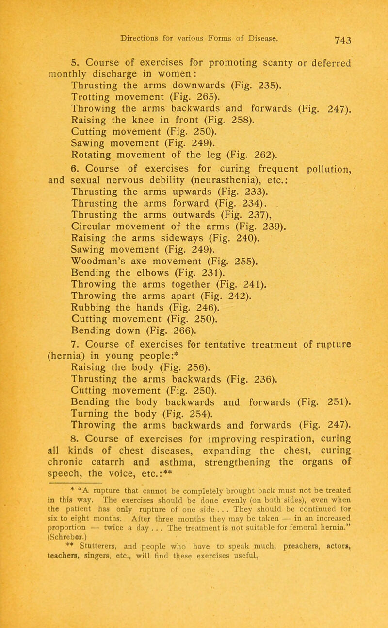 5. Course of exercises for promoting scanty or deferred monthly discharge in women: Thrusting the arms downwards (Fig. 235). Trotting movement (Fig. 265). Throwing the arms backwards and forwards (Fig. 247). Raising the knee in front (Fig. 258). Cutting movement (Fig. 250). Sawing movement (Fig. 249). Rotating movement of the leg (Fig. 262). 6. Course of exercises for curing frequent pollution, and sexual nervous debility (neurasthenia), etc.: Thrusting the arms upwards (Fig. 233). Thrusting the arms forward (Fig. 234). Thrusting the arms outwards (Fig. 237), Circular movement of the arms (Fig. 239). Raising the arms sideways (Fig. 240). Sawing movement (Fig. 249). Woodman's axe movement (Fig. 255). Bending the elbows (Fig. 231). Throwing the arms together (Fig. 241). Throwing the arms apart (Fig. 242). Rubbing the hands (Fig. 246). Cutting movement (Fig. 250). Bending down (Fig. 266). 7. Course of exercises for tentative treatment of rupture (hernia) in young people:* Raising the body (Fig. 256). Thrusting the arms backwards (Fig. 236). Cutting movement (Fig. 250). Bending the body backwards and forwards (Fig. 251). Turning the body (Fig. 254). Throwing the arms backwards and forwards (Fig. 247). 8. Course of exercises for improving respiration, curing all kinds of chest diseases, expanding the chest, curing chronic catarrh and asthma, strengthening the organs of speech, the voice, etc.:** * A rupture that cannot be completely brought back must not be treated in this way. The exercises should be done evenly (on both sides), even when the patient has only rupture of one side . . . They should be continued for six to eight months. After three months they may be taken — in an increased proportion — twice a day . . . The treatment is not suitable for femoral hernia. (Schreber.) ** Stutterers, and people who have to speak much, preacherB, acton, teachers, singers, etc., will find these exercises useful.