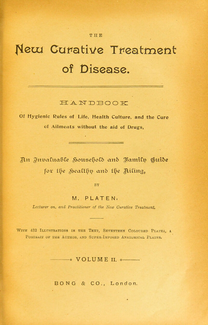 THE fiem Curative Treatment of Disease. ZEE .A. 1ST ID 33 O O IRI Of Hygienic Rules of Life, Health Culture, and the Cure of Ailments without the aid of Drugs, Jin §jti5aCtta6Ce gfsousefyoZb anb ^amxti} $utoe for U}e «5beaCf^^ anb t§e fifing, BY M. PLATEN, Lecturer on, and Practitioner of the New Curative Treatment. With 432 Illustrations in the Text, Seventeen Coloured Plates, a PORTRAIT Off THE AUTHOR, AND SUPER-IMPOSED ANATOMIOAL PlAXJCS. o VOLUME II. o BONG & CO., London.