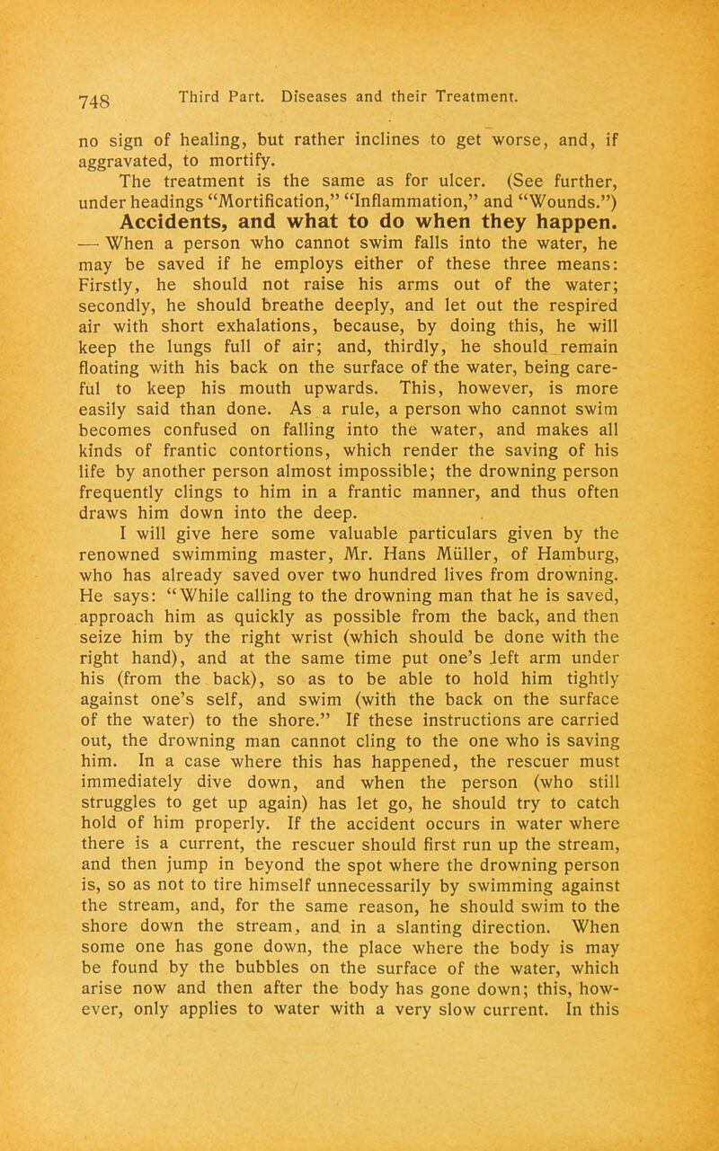 no sign of healing, but rather inclines to get worse, and, if aggravated, to mortify. The treatment is the same as for ulcer. (See further, under headings Mortification, Inflammation, and Wounds.) Accidents, and what to do when they happen. — When a person who cannot swim falls into the water, he may be saved if he employs either of these three means: Firstly, he should not raise his arms out of the water; secondly, he should breathe deeply, and let out the respired air with short exhalations, because, by doing this, he will keep the lungs full of air; and, thirdly, he should remain floating with his back on the surface of the water, being care- ful to keep his mouth upwards. This, however, is more easily said than done. As a rule, a person who cannot swim becomes confused on falling into the water, and makes all kinds of frantic contortions, which render the saving of his life by another person almost impossible; the drowning person frequently clings to him in a frantic manner, and thus often draws him down into the deep. I will give here some valuable particulars given by the renowned swimming master, Mr. Hans Miiller, of Hamburg, who has already saved over two hundred lives from drowning. He says: While calling to the drowning man that he is saved, approach him as quickly as possible from the back, and then seize him by the right wrist (which should be done with the right hand), and at the same time put one's Jeft arm under his (from the back), so as to be able to hold him tightly against one's self, and swim (with the back on the surface of the water) to the shore. If these instructions are carried out, the drowning man cannot cling to the one who is saving him. In a case where this has happened, the rescuer must immediately dive down, and when the person (who still struggles to get up again) has let go, he should try to catch hold of him properly. If the accident occurs in water where there is a current, the rescuer should first run up the stream, and then jump in beyond the spot where the drowning person is, so as not to tire himself unnecessarily by swimming against the stream, and, for the same reason, he should swim to the shore down the stream, and in a slanting direction. When some one has gone down, the place where the body is may be found by the bubbles on the surface of the water, which arise now and then after the body has gone down; this, how- ever, only applies to water with a very slow current. In this