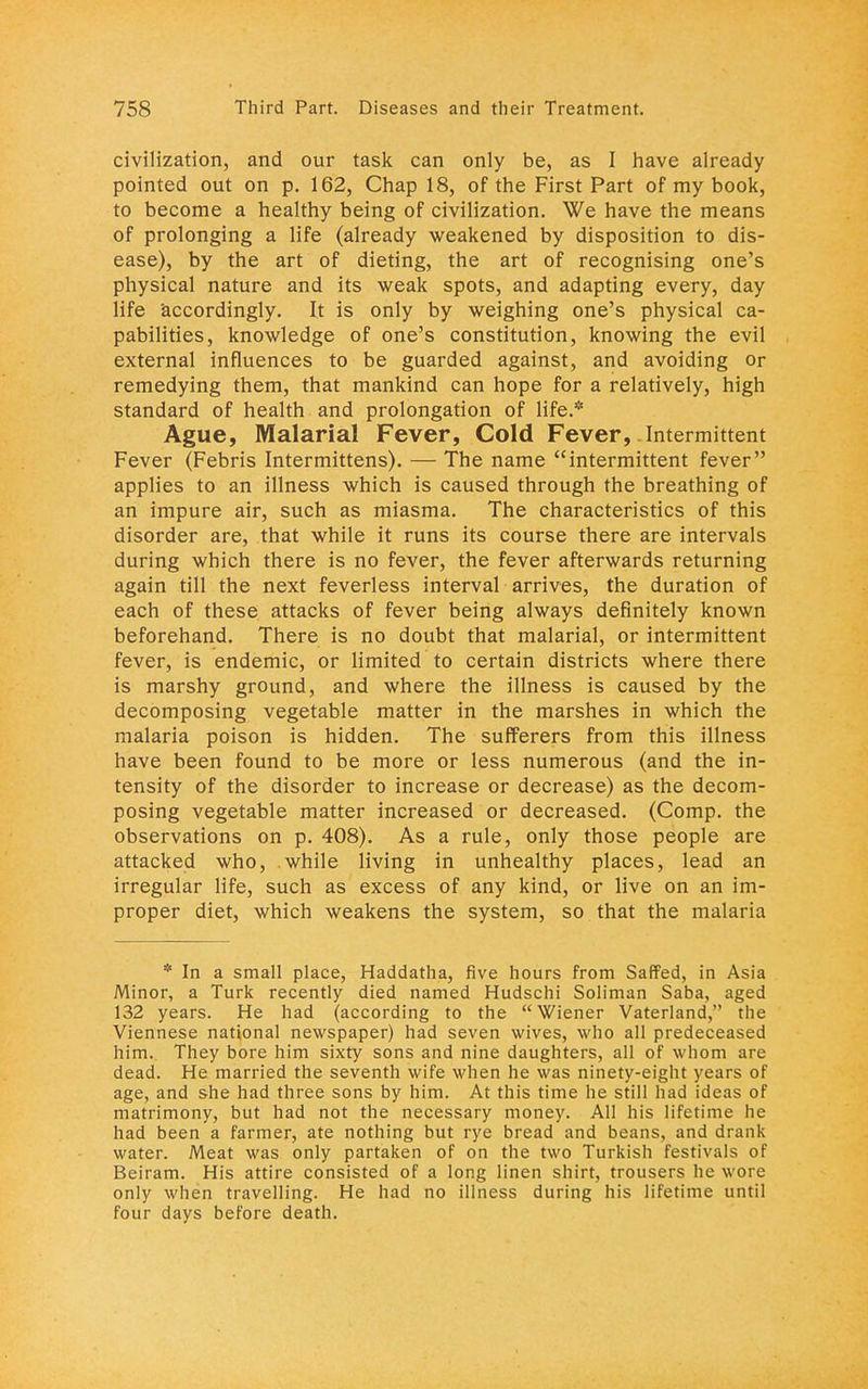 civilization, and our task can only be, as I have already pointed out on p. 162, Chap 18, of the First Part of my book, to become a healthy being of civilization. We have the means of prolonging a life (already weakened by disposition to dis- ease), by the art of dieting, the art of recognising one's physical nature and its weak spots, and adapting every, day life accordingly. It is only by weighing one's physical ca- pabilities, knowledge of one's constitution, knowing the evil external influences to be guarded against, and avoiding or remedying them, that mankind can hope for a relatively, high standard of health and prolongation of life.* Ague, Malarial Fever, Cold Fever, Intermittent Fever (Febris Intermittens). — The name intermittent fever applies to an illness which is caused through the breathing of an impure air, such as miasma. The characteristics of this disorder are, that while it runs its course there are intervals during which there is no fever, the fever afterwards returning again till the next feverless interval arrives, the duration of each of these attacks of fever being always definitely known beforehand. There is no doubt that malarial, or intermittent fever, is endemic, or limited to certain districts where there is marshy ground, and where the illness is caused by the decomposing vegetable matter in the marshes in which the malaria poison is hidden. The sufferers from this illness have been found to be more or less numerous (and the in- tensity of the disorder to increase or decrease) as the decom- posing vegetable matter increased or decreased. (Comp. the observations on p. 408). As a rule, only those people are attacked who, while living in unhealthy places, lead an irregular life, such as excess of any kind, or live on an im- proper diet, which weakens the system, so that the malaria * In a small place, Haddatha, five hours from Saffed, in Asia Minor, a Turk recently died named Hudschi Soliman Saba, aged 132 years. He had (according to the Wiener Vaterland, the Viennese national newspaper) had seven wives, who all predeceased him. They bore him sixty sons and nine daughters, all of whom are dead. He married the seventh wife when he was ninety-eight years of age, and she had three sons by him. At this time he still had ideas of matrimony, but had not the necessary money. All his lifetime he had been a farmer, ate nothing but rye bread and beans, and drank water. Meat was only partaken of on the two Turkish festivals of Beiram. His attire consisted of a long linen shirt, trousers he wore only when travelling. He had no illness during his lifetime until four days before death.