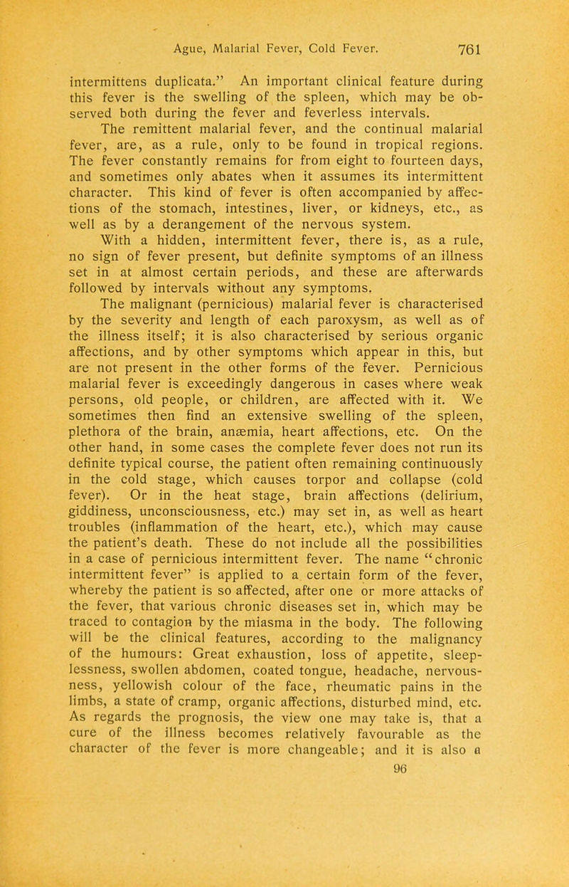 intermittens duplicata. An important clinical feature during this fever is the swelling of the spleen, which may be ob- served both during the fever and feverless intervals. The remittent malarial fever, and the continual malarial fever, are, as a rule, only to be found in tropical regions. The fever constantly remains for from eight to fourteen days, and sometimes only abates when it assumes its intermittent character. This kind of fever is often accompanied by affec- tions of the stomach, intestines, liver, or kidneys, etc., as well as by a derangement of the nervous system. With a hidden, intermittent fever, there is, as a rule, no sign of fever present, but definite symptoms of an illness set in at almost certain periods, and these are afterwards followed by intervals without any symptoms. The malignant (pernicious) malarial fever is characterised by the severity and length of each paroxysm, as well as of the illness itself; it is also characterised by serious organic affections, and by other symptoms which appear in this, but are not present in the other forms of the fever. Pernicious malarial fever is exceedingly dangerous in cases where weak persons, old people, or children, are affected with it. We sometimes then find an extensive swelling of the spleen, plethora of the brain, anaemia, heart affections, etc. On the other hand, in some cases the complete fever does not run its definite typical course, the patient often remaining continuously in the cold stage, which causes torpor and collapse (cold fever). Or in the heat stage, brain affections (delirium, giddiness, unconsciousness, etc.) may set in, as well as heart troubles (inflammation of the heart, etc.), which may cause the patient's death. These do not include all the possibilities in a case of pernicious intermittent fever. The name chronic intermittent fever is applied to a certain form of the fever, whereby the patient is so affected, after one or more attacks of the fever, that various chronic diseases set in, which may be traced to contagion by the miasma in the body. The following will be the clinical features, according to the malignancy of the humours: Great exhaustion, loss of appetite, sleep- lessness, swollen abdomen, coated tongue, headache, nervous- ness, yellowish colour of the face, rheumatic pains in the limbs, a state of cramp, organic affections, disturbed mind, etc. As regards the prognosis, the view one may take is, that a cure of the illness becomes relatively favourable as the character of the fever is more changeable; and it is also a 96