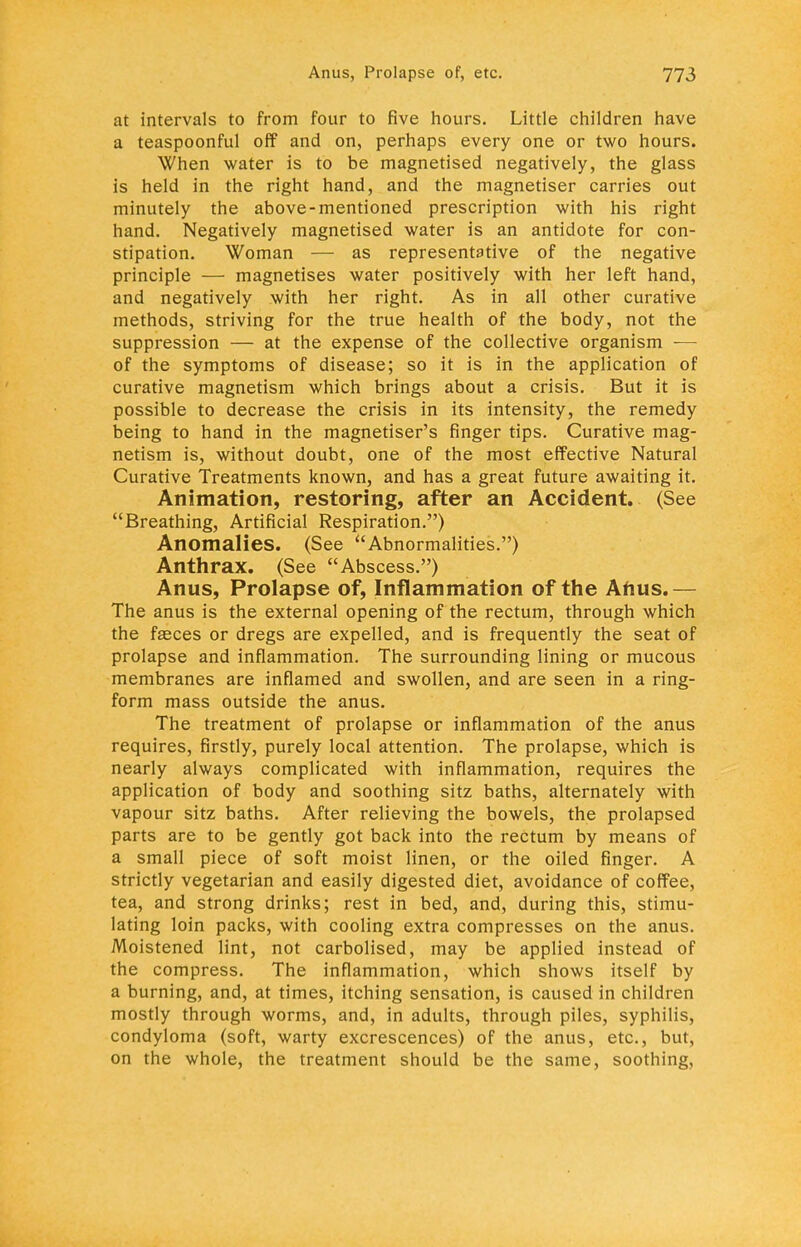 at intervals to from four to five hours. Little children have a teaspoonful off and on, perhaps every one or two hours. When water is to be magnetised negatively, the glass is held in the right hand, and the magnetiser carries out minutely the above-mentioned prescription with his right hand. Negatively magnetised water is an antidote for con- stipation. Woman — as representative of the negative principle — magnetises water positively with her left hand, and negatively with her right. As in all other curative methods, striving for the true health of the body, not the suppression — at the expense of the collective organism — of the symptoms of disease; so it is in the application of curative magnetism which brings about a crisis. But it is possible to decrease the crisis in its intensity, the remedy being to hand in the magnetiser's finger tips. Curative mag- netism is, without doubt, one of the most effective Natural Curative Treatments known, and has a great future awaiting it. Animation, restoring, after an Accident. (See Breathing, Artificial Respiration.) Anomalies. (See Abnormalities.) Anthrax. (See Abscess.) Anus, Prolapse of, Inflammation of the Anus.— The anus is the external opening of the rectum, through which the faeces or dregs are expelled, and is frequently the seat of prolapse and inflammation. The surrounding lining or mucous membranes are inflamed and swollen, and are seen in a ring- form mass outside the anus. The treatment of prolapse or inflammation of the anus requires, firstly, purely local attention. The prolapse, which is nearly always complicated with inflammation, requires the application of body and soothing sitz baths, alternately with vapour sitz baths. After relieving the bowels, the prolapsed parts are to be gently got back into the rectum by means of a small piece of soft moist linen, or the oiled finger. A strictly vegetarian and easily digested diet, avoidance of coffee, tea, and strong drinks; rest in bed, and, during this, stimu- lating loin packs, with cooling extra compresses on the anus. Moistened lint, not carbolised, may be applied instead of the compress. The inflammation, which shows itself by a burning, and, at times, itching sensation, is caused in children mostly through worms, and, in adults, through piles, syphilis, condyloma (soft, warty excrescences) of the anus, etc., but, on the whole, the treatment should be the same, soothing,