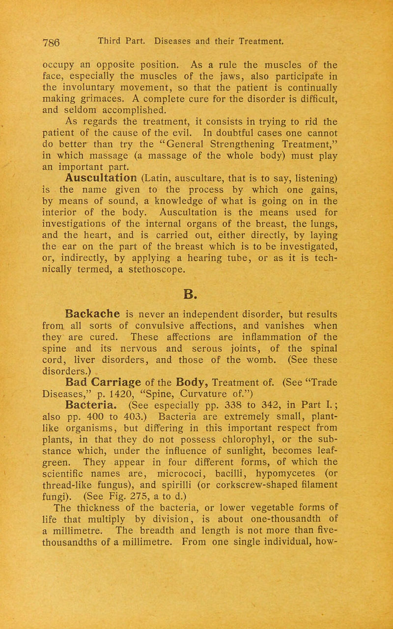 occupy an opposite position. As a rule the muscles of the face, especially the muscles of the jaws, also participate in the involuntary movement, so that the patient is continually making grimaces. A complete cure for the disorder is difficult, and seldom accomplished. As regards the treatment, it consists in trying to rid the patient of the cause of the evil. In doubtful cases one cannot do better than try the General Strengthening Treatment, in which massage (a massage of the whole body) must play an important part. Auscultation (Latin, auscultare, that is to say, listening) is the name given to the process by which one gains, by means of sound, a knowledge of what is going on in the interior of the body. Auscultation is the means used for investigations of the internal organs of the breast, the lungs, and the heart, and is carried out, either directly, by laying the ear on the part of the breast which is to be investigated, or, indirectly, by applying a hearing tube, or as it is tech- nically termed, a stethoscope. B. Backache is never an independent disorder, but results from all sorts of convulsive affections, and vanishes when they are cured. These affections are inflammation of the spine and its nervous and serous joints, of the spinal cord, liver disorders, and those of the womb. (See these disorders.) Bad Carriage of the Body, Treatment of. (See Trade Diseases, p. 1420, Spine, Curvature of.) Bacteria. (See especially pp. 338 to 342, in Part I.; also pp. 400 to 403.) Bacteria are extremely small, plant- like organisms, but differing in this important respect from plants, in that they do not possess chlorophyl, or the sub- stance which, under the influence of sunlight, becomes leaf- green. They appear in four different forms, of which the scientific names are, micrococi, bacilli, hypomycetes (or thread-like fungus), and spirilli (or corkscrew-shaped filament fungi). (See Fig. 275, a to d.) The thickness of the bacteria, or lower vegetable forms of life that multiply by division, is about one-thousandth of a millimetre. The breadth and length is not more than five- thousandths of a millimetre. From one single individual, how-
