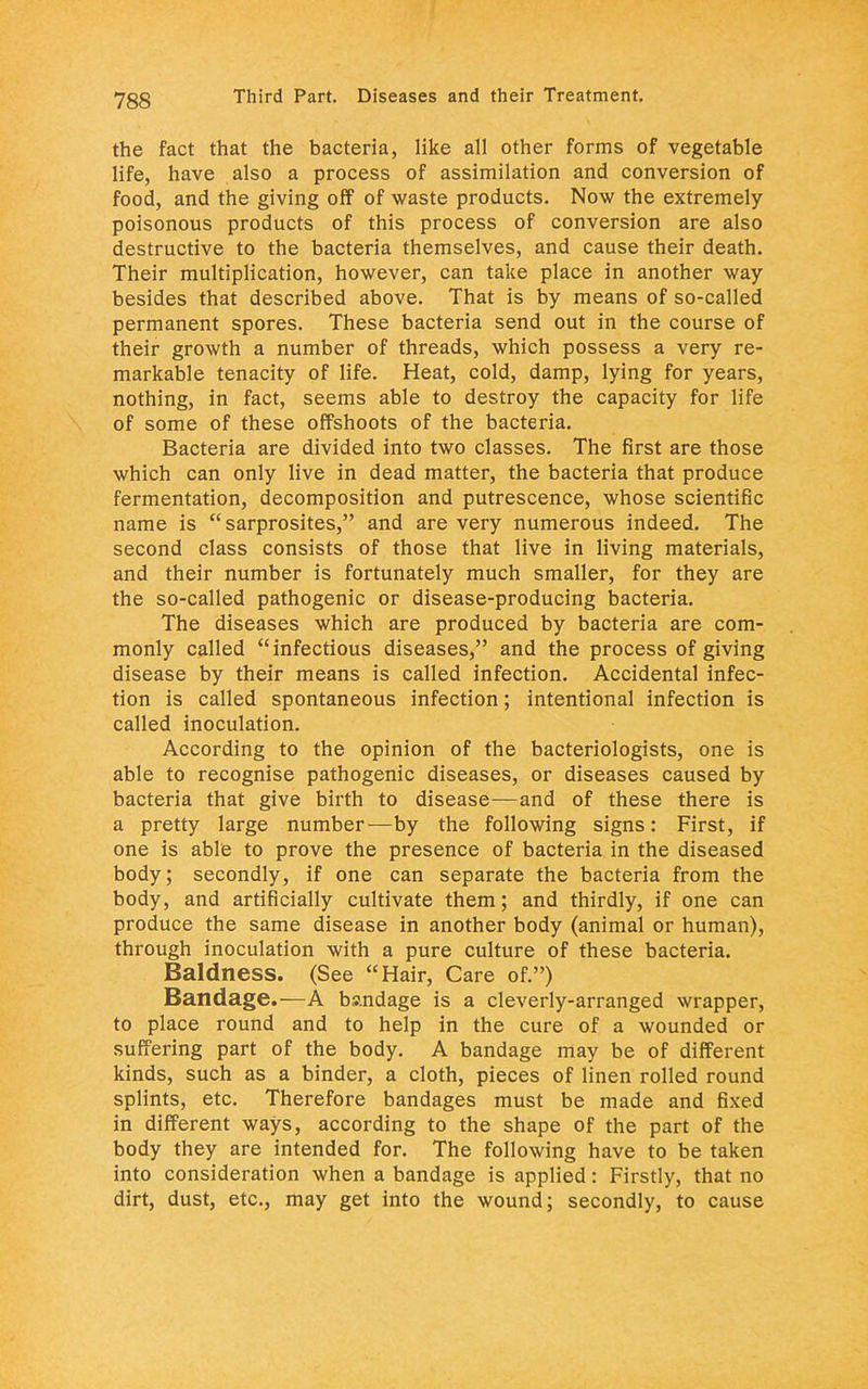 the fact that the bacteria, like all other forms of vegetable life, have also a process of assimilation and conversion of food, and the giving off of waste products. Now the extremely poisonous products of this process of conversion are also destructive to the bacteria themselves, and cause their death. Their multiplication, however, can take place in another way besides that described above. That is by means of so-called permanent spores. These bacteria send out in the course of their growth a number of threads, which possess a very re- markable tenacity of life. Heat, cold, damp, lying for years, nothing, in fact, seems able to destroy the capacity for life of some of these offshoots of the bacteria. Bacteria are divided into two classes. The first are those which can only live in dead matter, the bacteria that produce fermentation, decomposition and putrescence, whose scientific name is sarprosites, and are very numerous indeed. The second class consists of those that live in living materials, and their number is fortunately much smaller, for they are the so-called pathogenic or disease-producing bacteria. The diseases which are produced by bacteria are com- monly called infectious diseases, and the process of giving disease by their means is called infection. Accidental infec- tion is called spontaneous infection; intentional infection is called inoculation. According to the opinion of the bacteriologists, one is able to recognise pathogenic diseases, or diseases caused by bacteria that give birth to disease—and of these there is a pretty large number—by the following signs: First, if one is able to prove the presence of bacteria in the diseased body; secondly, if one can separate the bacteria from the body, and artificially cultivate them; and thirdly, if one can produce the same disease in another body (animal or human), through inoculation with a pure culture of these bacteria. Baldness. (See Hair, Care of.) Bandage.—A bandage is a cleverly-arranged wrapper, to place round and to help in the cure of a wounded or suffering part of the body. A bandage may be of different kinds, such as a binder, a cloth, pieces of linen rolled round splints, etc. Therefore bandages must be made and fixed in different ways, according to the shape of the part of the body they are intended for. The following have to be taken into consideration when a bandage is applied: Firstly, that no dirt, dust, etc., may get into the wound; secondly, to cause