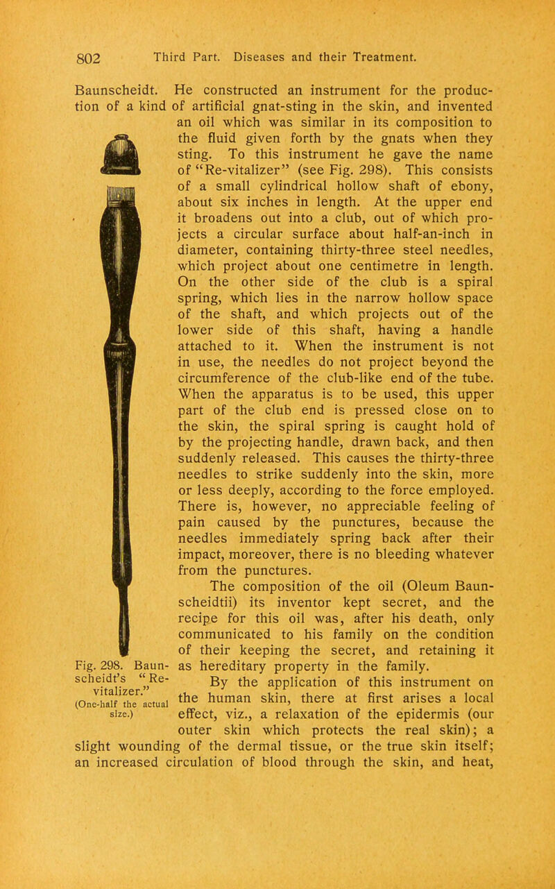 Baunscheidt. He constructed an instrument for the produc- tion of a kind of artificial gnat-sting in the skin, and invented an oil which was similar in its composition to jjjHL the fluid given forth by the gnats when they mJm sting. To this instrument he gave the name m 31 of Re-vitalizer (see Fig. 298). This consists of a small cylindrical hollow shaft of ebony, about six inches in length. At the upper end it broadens out into a club, out of which pro- jects a circular surface about half-an-inch in diameter, containing thirty-three steel needles, which project about one centimetre in length. On the other side of the club is a spiral spring, which lies in the narrow hollow space of the shaft, and which projects out of the lower side of this shaft, having a handle attached to it. When the instrument is not in use, the needles do not project beyond the circumference of the club-like end of the tube. When the apparatus is to be used, this upper part of the club end is pressed close on to the skin, the spiral spring is caught hold of by the projecting handle, drawn back, and then suddenly released. This causes the thirty-three needles to strike suddenly into the skin, more or less deeply, according to the force employed. There is, however, no appreciable feeling of pain caused by the punctures, because the needles immediately spring back after their impact, moreover, there is no bleeding whatever from the punctures. The composition of the oil (Oleum Baun- scheidtii) its inventor kept secret, and the recipe for this oil was, after his death, only communicated to his family on the condition of their keeping the secret, and retaining it Fig. 298. Baun- as hereditary property in the family, scheidt's Re- gy tjje application of this instrument on (OnZSf'thV'actual the human Ski' there at firSt afiSeS R l0Cal size.) effect, viz., a relaxation of the epidermis (our outer skin which protects the real skin); a slight wounding of the dermal tissue, or the true skin itself; an increased circulation of blood through the skin, and heat,