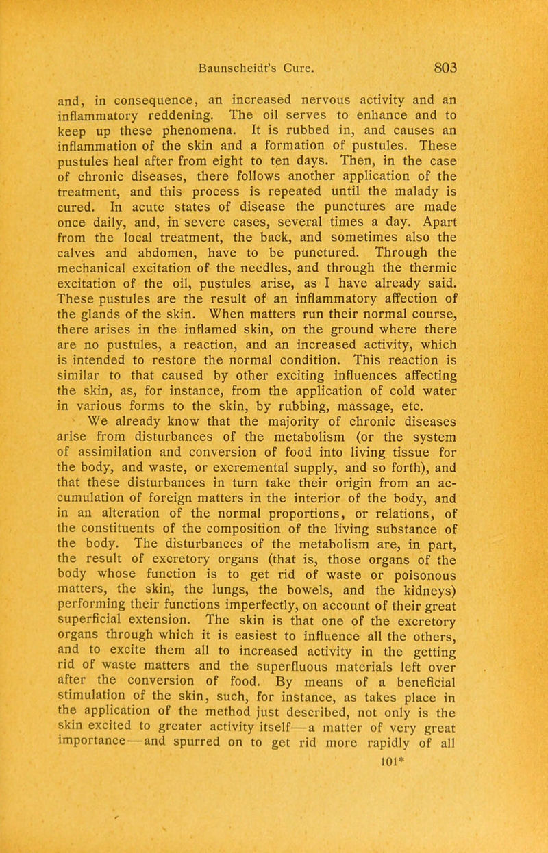 and, in consequence, an increased nervous activity and an inflammatory reddening. The oil serves to enhance and to keep up these phenomena. It is rubbed in, and causes an inflammation of the skin and a formation of pustules. These pustules heal after from eight to ten days. Then, in the case of chronic diseases, there follows another application of the treatment, and this process is repeated until the malady is cured. In acute states of disease the punctures are made once daily, and, in severe cases, several times a day. Apart from the local treatment, the back, and sometimes also the calves and abdomen, have to be punctured. Through the mechanical excitation of the needles, and through the thermic excitation of the oil, pustules arise, as I have already said. These pustules are the result of an inflammatory affection of the glands of the skin. When matters run their normal course, there arises in the inflamed skin, on the ground where there are no pustules, a reaction, and an increased activity, which is intended to restore the normal condition. This reaction is similar to that caused by other exciting influences affecting the skin, as, for instance, from the application of cold water in various forms to the skin, by rubbing, massage, etc. We already know that the majority of chronic diseases arise from disturbances of the metabolism (or the system of assimilation and conversion of food into living tissue for the body, and waste, or excremental supply, and so forth), and that these disturbances in turn take their origin from an ac- cumulation of foreign matters in the interior of the body, and in an alteration of the normal proportions, or relations, of the constituents of the composition of the living substance of the body. The disturbances of the metabolism are, in part, the result of excretory organs (that is, those organs of the body whose function is to get rid of waste or poisonous matters, the skin, the lungs, the bowels, and the kidneys) performing their functions imperfectly, on account of their great superficial extension. The skin is that one of the excretory organs through which it is easiest to influence all the others, and to excite them all to increased activity in the getting rid of waste matters and the superfluous materials left over after the conversion of food. By means of a beneficial stimulation of the skin, such, for instance, as takes place in the application of the method just described, not only is the skin excited to greater activity itself—a matter of very great importance—and spurred on to get rid more rapidly of all 101*