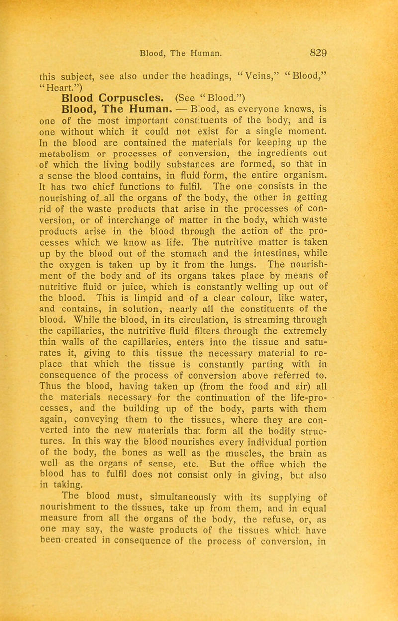 this subject, see also under the headings, Veins, Blood, Heart.) Blood Corpuscles. (See Blood.) Blood, The Human. — Blood, as everyone knows, is one of the most important constituents of the body, and is one without which it could not exist for a single moment. In the blood are contained the materials for keeping up the metabolism or processes of conversion, the ingredients out of which the living bodily substances are formed, so that in a sense the blood contains, in fluid form, the entire organism. It has two chief functions to fulfil. The one consists in the nourishing of all the organs of the body, the other in getting rid of the waste products that arise in the processes of con- version, or of interchange of matter in the body, which waste products arise in the blood through the action of the pro- cesses which we know as life. The nutritive matter is taken up by the blood out of the stomach and the intestines, while the oxygen is taken up by it from the lungs. The nourish- ment of the body and of its organs takes place by means of nutritive fluid or juice, which is constantly welling up out of the blood. This is limpid and of a clear colour, like water, and contains, in solution, nearly all the constituents of the blood. While the blood, in its circulation, is streaming through the capillaries, the nutritive fluid filters through the extremely thin walls of the capillaries, enters into the tissue and satu- rates it, giving to this tissue the necessary material to re- place that which the tissue is constantly parting with in consequence of the process of conversion above referred to. Thus the blood, having taken up (from the food and air) all the materials necessary for the continuation of the life-pro- cesses, and the building up of the body, parts with them again, conveying them to the tissues, where they are con- verted into the new materials that form all the bodily struc- tures. In this way the blood nourishes every individual portion of the body, the bones as well as the muscles, the brain as well as the organs of sense, etc. But the office which the blood has to fulfil does not consist only in giving, but also in taking. The blood must, simultaneously with its supplying of nourishment to the tissues, take up from them, and in equal measure from all the organs of the body, the refuse, or, as one may say, the waste products of the tissues which have been created in consequence of the process of conversion, in