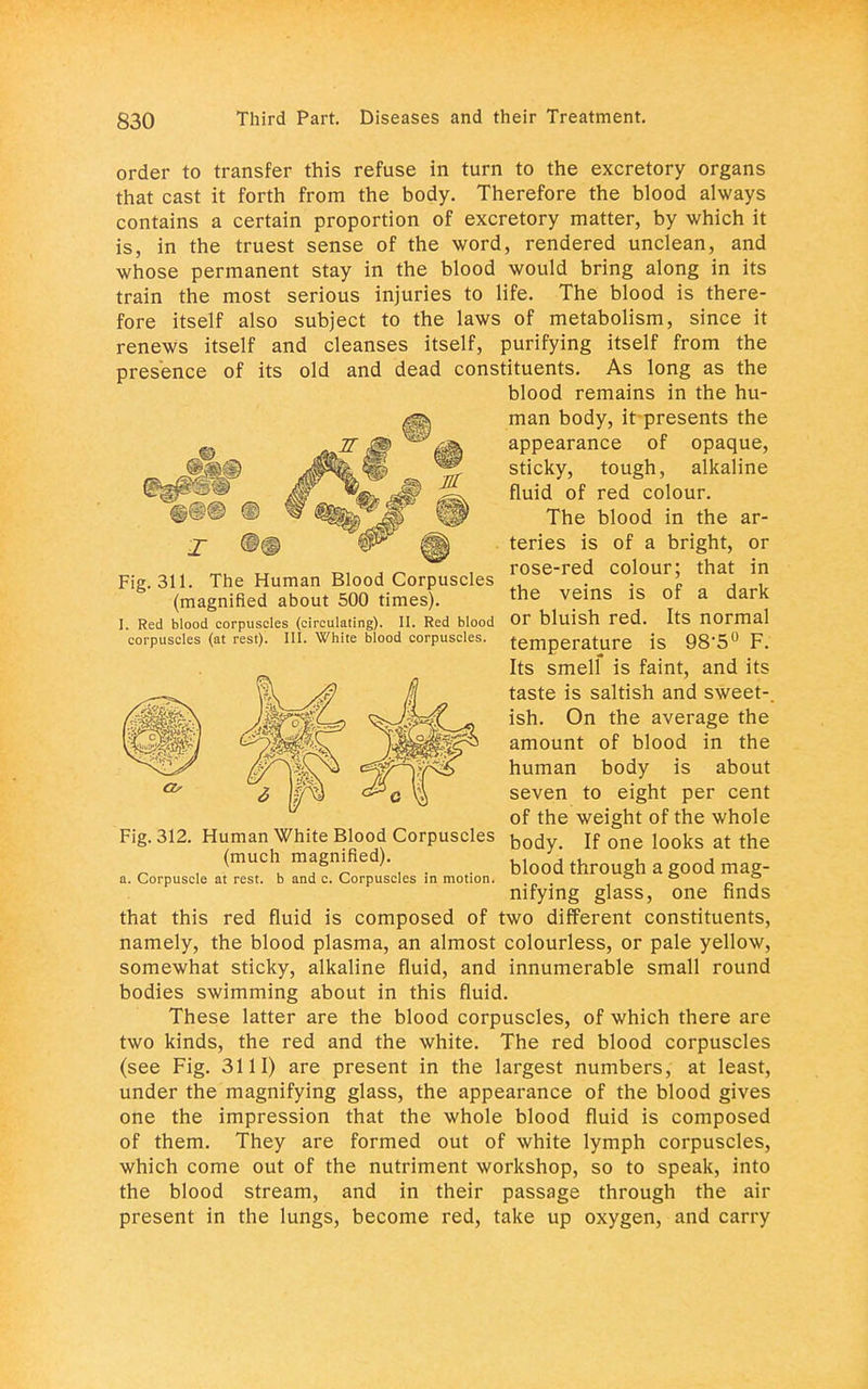 order to transfer this refuse in turn to the excretory organs that cast it forth from the body. Therefore the blood always contains a certain proportion of excretory matter, by which it is, in the truest sense of the word, rendered unclean, and whose permanent stay in the blood would bring along in its train the most serious injuries to life. The blood is there- fore itself also subject to the laws of metabolism, since it renews itself and cleanses itself, purifying itself from the presence of its old and dead constituents. As long as the blood remains in the hu- man body, it presents the appearance of opaque, sticky, tough, alkaline fluid of red colour. The blood in the ar- teries is of a bright, or rose-red colour; that in Fig. 311. The Human Blood Corpuscles . ' , . (magnified about 500 times). the velns ls of a dark I. Red blood corpuscles (circulating). II. Red blood Or bluish red. ItS normal corpuscles (at rest). III. White blood corpuscles. temperature is 98'5° F. Its smelf is faint, and its taste is saltish and sweet-, ish. On the average the amount of blood in the human body is about seven to eight per cent of the weight of the whole Fig. 312. Human White Blood Corpuscles bod„ jf one i00ks at the (much magnified) blood through a good mag- a. Corpuscle at rest, b and c. Corpuscles in motion. ° ° ~ nifymg glass, one hnds that this red fluid is composed of two different constituents, namely, the blood plasma, an almost colourless, or pale yellow, somewhat sticky, alkaline fluid, and innumerable small round bodies swimming about in this fluid. These latter are the blood corpuscles, of which there are two kinds, the red and the white. The red blood corpuscles (see Fig. 3111) are present in the largest numbers, at least, under the magnifying glass, the appearance of the blood gives one the impression that the whole blood fluid is composed of them. They are formed out of white lymph corpuscles, which come out of the nutriment workshop, so to speak, into the blood stream, and in their passage through the air present in the lungs, become red, take up oxygen, and carry