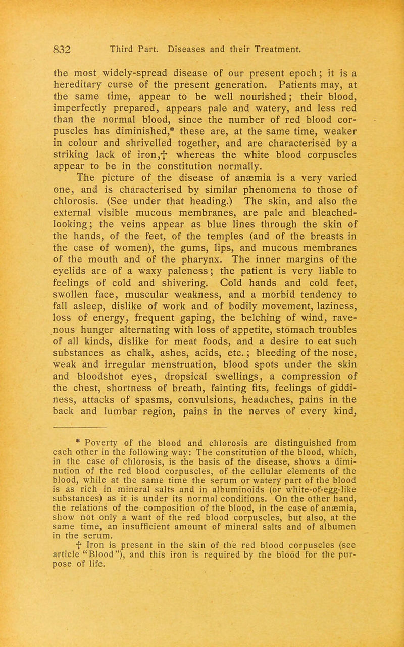 the most widely-spread disease of our present epoch; it is a hereditary curse of the present generation. Patients may, at the same time, appear to be well nourished; their blood, imperfectly prepared, appears pale and watery, and less red than the normal blood, since the number of red blood cor- puscles has diminished,* these are, at the same time, weaker in colour and shrivelled together, and are characterised by a striking lack of iron,y whereas the white blood corpuscles appear to be in the constitution normally. The picture of the disease of anaemia is a very varied one, and is characterised by similar phenomena to those of chlorosis. (See under that heading.) The skin, and also the external visible mucous membranes, are pale and bleached- looking; the veins appear as blue lines through the skin of the hands, of the feet, of the temples (and of the breasts in the case of women), the gums, lips, and mucous membranes of the mouth and of the pharynx. The inner margins of the eyelids are of a waxy paleness; the patient is very liable to feelings of cold and shivering. Cold hands and cold feet, swollen face, muscular weakness, and a morbid tendency to fall asleep, dislike of work and of bodily movement, laziness, loss of energy, frequent gaping, the belching of wind, rave- nous hunger alternating with loss of appetite, stomach troubles of all kinds, dislike for meat foods, and a desire to eat such substances as chalk, ashes, acids, etc.; bleeding of the nose, weak and irregular menstruation, blood spots under the skin and bloodshot eyes, dropsical swellings, a compression of the chest, shortness of breath, fainting fits, feelings of giddi- ness, attacks of spasms, convulsions, headaches, pains in the back and lumbar region, pains in the nerves of every kind, * Poverty of the blood and chlorosis are distinguished from each other in the following way: The constitution of the blood, which, in the case of chlorosis, is the basis of the disease, shows a dimi- nution of the red blood corpuscles, of the cellular elements of the blood, while at the same time the serum or watery part of the blood is as rich in mineral salts and in albuminoids (or white-of-egg-like substances) as it is under its normal conditions. On the other hand, the relations of the composition of the blood, in the case of anaemia, show not only a want of the red blood corpuscles, but also, at the same time, an insufficient amount of mineral salts and of albumen in the serum. f Iron is present in the skin of the red blood corpuscles (see article Blood), and this iron is required by the blood for the pur- pose of life.