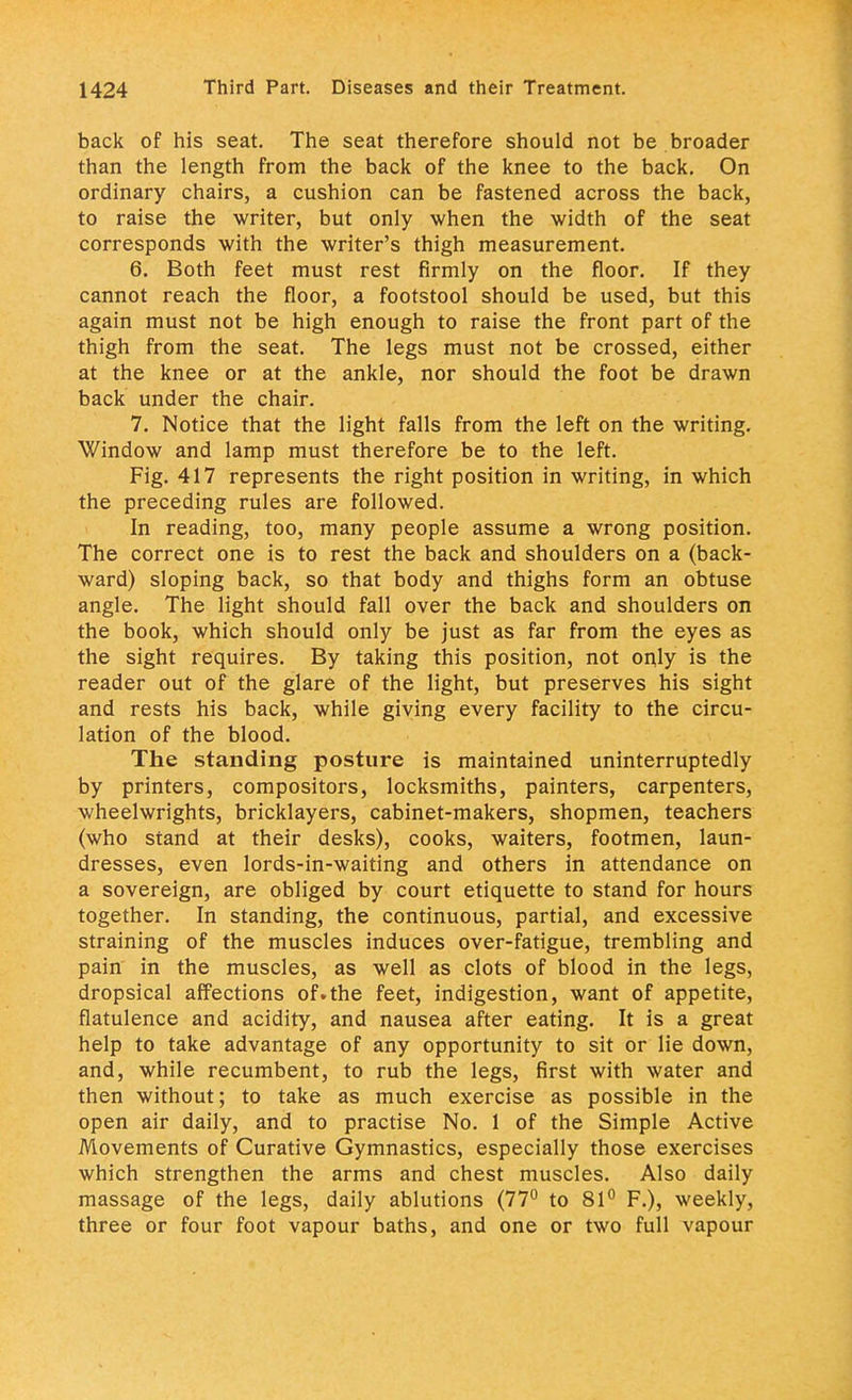 back of his seat. The seat therefore should not be broader than the length from the back of the knee to the back. On ordinary chairs, a cushion can be fastened across the back, to raise the writer, but only when the width of the seat corresponds with the writer's thigh measurement. 6. Both feet must rest firmly on the floor. If they cannot reach the floor, a footstool should be used, but this again must not be high enough to raise the front part of the thigh from the seat. The legs must not be crossed, either at the knee or at the ankle, nor should the foot be drawn back under the chair. 7. Notice that the light falls from the left on the writing. Window and lamp must therefore be to the left. Fig. 417 represents the right position in writing, in which the preceding rules are followed. In reading, too, many people assume a wrong position. The correct one is to rest the back and shoulders on a (back- ward) sloping back, so that body and thighs form an obtuse angle. The light should fall over the back and shoulders on the book, which should only be just as far from the eyes as the sight requires. By taking this position, not only is the reader out of the glare of the light, but preserves his sight and rests his back, while giving every facility to the circu- lation of the blood. The standing posture is maintained uninterruptedly by printers, compositors, locksmiths, painters, carpenters, wheelwrights, bricklayers, cabinet-makers, shopmen, teachers (who stand at their desks), cooks, waiters, footmen, laun- dresses, even lords-in-waiting and others in attendance on a sovereign, are obliged by court etiquette to stand for hours together. In standing, the continuous, partial, and excessive straining of the muscles induces over-fatigue, trembling and pain in the muscles, as well as clots of blood in the legs, dropsical affections of.the feet, indigestion, want of appetite, flatulence and acidity, and nausea after eating. It is a great help to take advantage of any opportunity to sit or lie down, and, while recumbent, to rub the legs, first with water and then without; to take as much exercise as possible in the open air daily, and to practise No. 1 of the Simple Active Movements of Curative Gymnastics, especially those exercises which strengthen the arms and chest muscles. Also daily massage of the legs, daily ablutions (77° to 81° F.), weekly, three or four foot vapour baths, and one or two full vapour