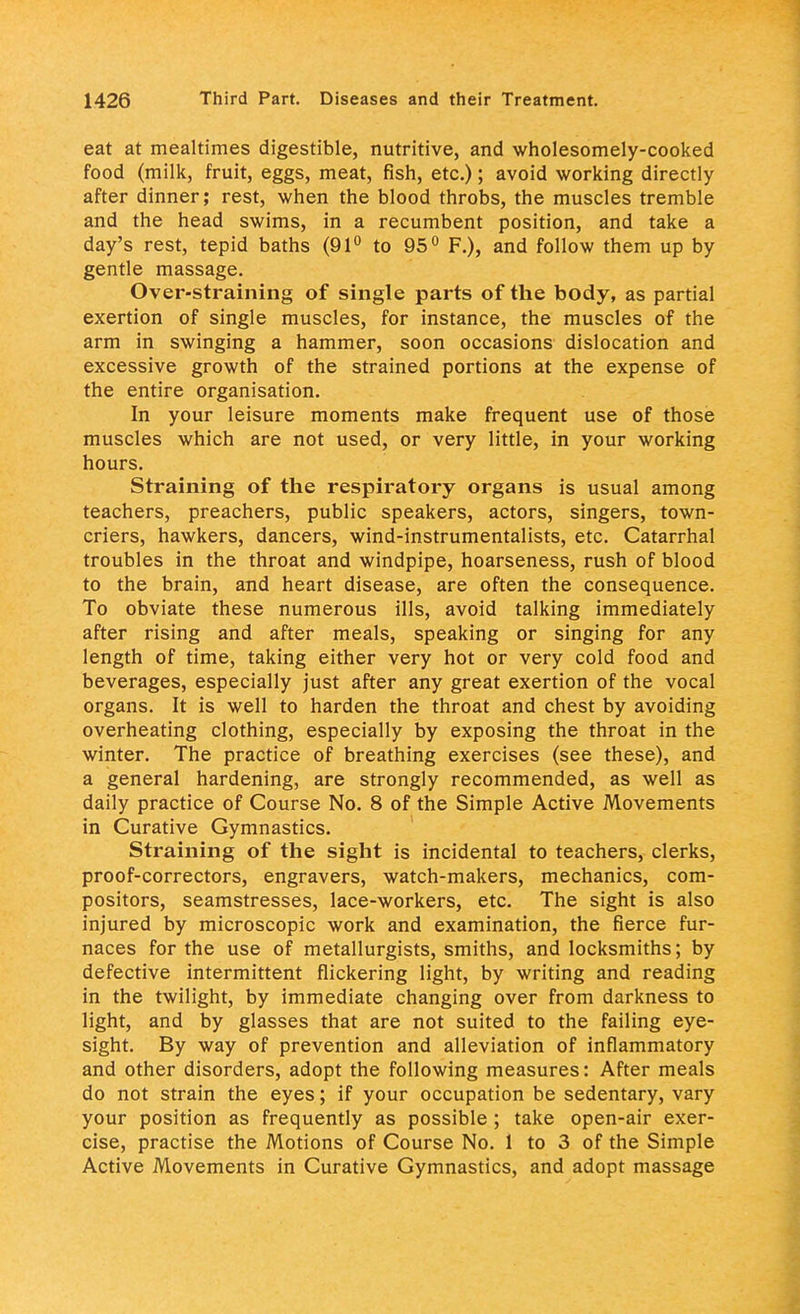 eat at mealtimes digestible, nutritive, and wholesomely-cooked food (milk, fruit, eggs, meat, fish, etc.); avoid working directly after dinner; rest, when the blood throbs, the muscles tremble and the head swims, in a recumbent position, and take a day's rest, tepid baths (91° to 95° F.), and follow them up by gentle massage. Over-straining of single parts of the body, as partial exertion of single muscles, for instance, the muscles of the arm in swinging a hammer, soon occasions dislocation and excessive growth of the strained portions at the expense of the entire organisation. In your leisure moments make frequent use of those muscles which are not used, or very little, in your working hours. Straining of the respiratory organs is usual among teachers, preachers, public speakers, actors, singers, town- criers, hawkers, dancers, wind-instrumentalists, etc. Catarrhal troubles in the throat and windpipe, hoarseness, rush of blood to the brain, and heart disease, are often the consequence. To obviate these numerous ills, avoid talking immediately after rising and after meals, speaking or singing for any length of time, taking either very hot or very cold food and beverages, especially just after any great exertion of the vocal organs. It is well to harden the throat and chest by avoiding overheating clothing, especially by exposing the throat in the winter. The practice of breathing exercises (see these), and a general hardening, are strongly recommended, as well as daily practice of Course No. 8 of the Simple Active Movements in Curative Gymnastics. Straining of the sight is incidental to teachers, clerks, proof-correctors, engravers, watch-makers, mechanics, com- positors, seamstresses, lace-workers, etc. The sight is also injured by microscopic work and examination, the fierce fur- naces for the use of metallurgists, smiths, and locksmiths; by defective intermittent flickering light, by writing and reading in the twilight, by immediate changing over from darkness to light, and by glasses that are not suited to the failing eye- sight. By way of prevention and alleviation of inflammatory and other disorders, adopt the following measures: After meals do not strain the eyes; if your occupation be sedentary, vary your position as frequently as possible ; take open-air exer- cise, practise the Motions of Course No. 1 to 3 of the Simple Active Movements in Curative Gymnastics, and adopt massage