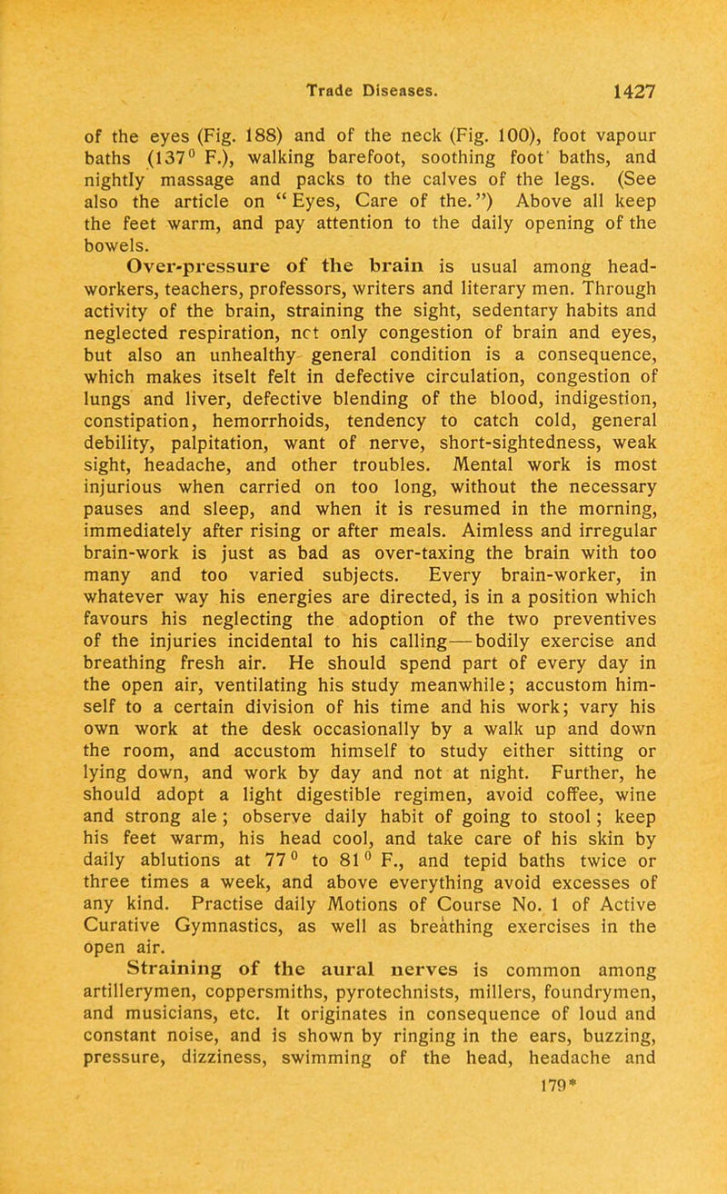 of the eyes (Fig. 188) and of the neck (Fig. 100), foot vapour baths (137° F.), walking barefoot, soothing foot' baths, and nightly massage and packs to the calves of the legs. (See also the article on  Eyes, Care of the.) Above all keep the feet warm, and pay attention to the daily opening of the bowels. Over-pressure of the brain is usual among head- workers, teachers, professors, writers and literary men. Through activity of the brain, straining the sight, sedentary habits and neglected respiration, net only congestion of brain and eyes, but also an unhealthy general condition is a consequence, which makes itselt felt in defective circulation, congestion of lungs and liver, defective blending of the blood, indigestion, constipation, hemorrhoids, tendency to catch cold, general debility, palpitation, want of nerve, short-sightedness, weak sight, headache, and other troubles. Mental work is most injurious when carried on too long, without the necessary pauses and sleep, and when it is resumed in the morning, immediately after rising or after meals. Aimless and irregular brain-work is just as bad as over-taxing the brain with too many and too varied subjects. Every brain-worker, in whatever way his energies are directed, is in a position which favours his neglecting the adoption of the two preventives of the injuries incidental to his calling—bodily exercise and breathing fresh air. He should spend part of every day in the open air, ventilating his study meanwhile; accustom him- self to a certain division of his time and his work; vary his own work at the desk occasionally by a walk up and down the room, and accustom himself to study either sitting or lying down, and work by day and not at night. Further, he should adopt a light digestible regimen, avoid coffee, wine and strong ale ; observe daily habit of going to stool; keep his feet warm, his head cool, and take care of his skin by daily ablutions at 77° to 81° F., and tepid baths twice or three times a week, and above everything avoid excesses of any kind. Practise daily Motions of Course No. 1 of Active Curative Gymnastics, as well as breathing exercises in the open air. Straining of the aural nerves is common among artillerymen, coppersmiths, pyrotechnists, millers, foundrymen, and musicians, etc. It originates in consequence of loud and constant noise, and is shown by ringing in the ears, buzzing, pressure, dizziness, swimming of the head, headache and 179*