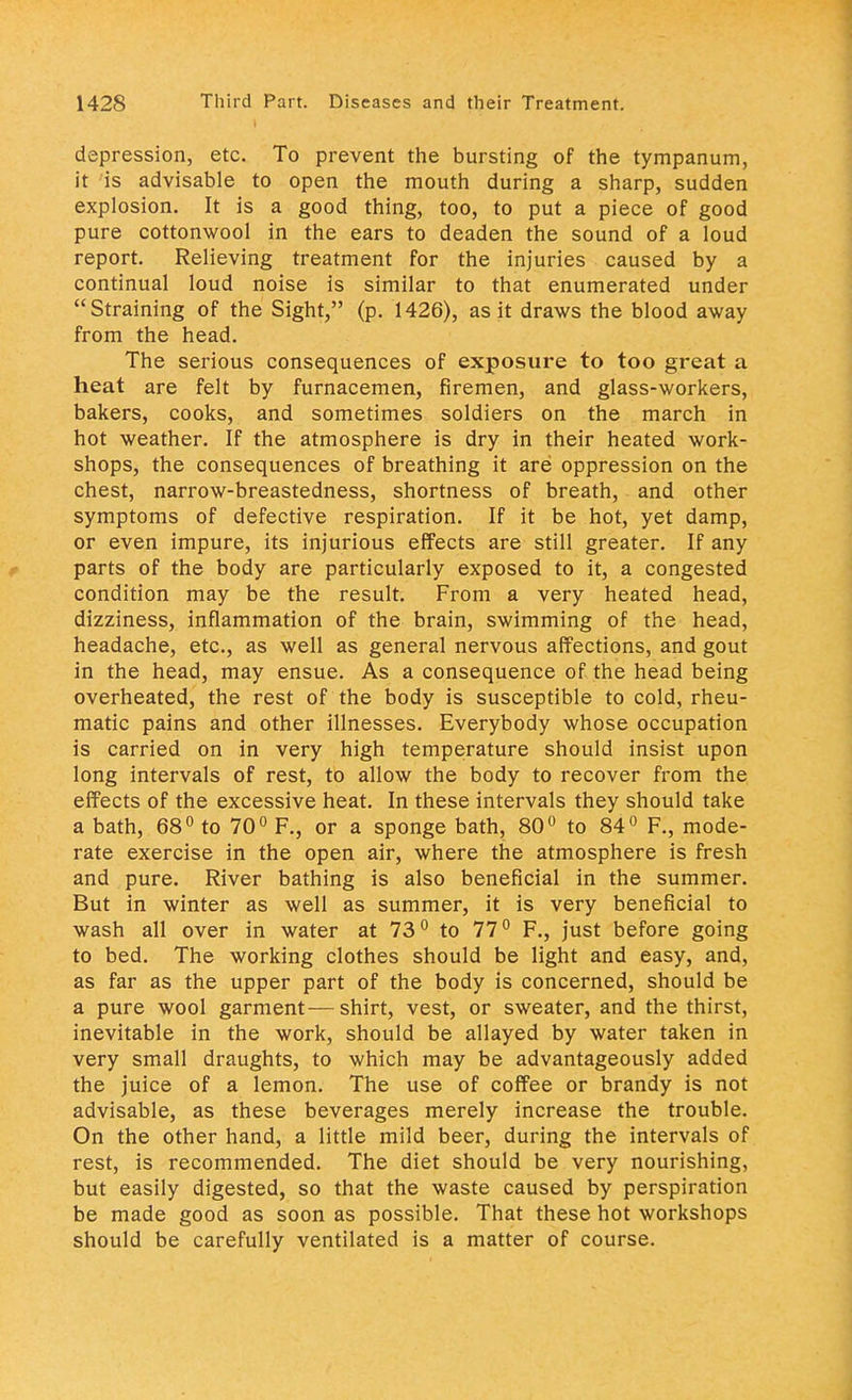 depression, etc. To prevent the bursting of the tympanum, it is advisable to open the mouth during a sharp, sudden explosion. It is a good thing, too, to put a piece of good pure cottonwool in the ears to deaden the sound of a loud report. Relieving treatment for the injuries caused by a continual loud noise is similar to that enumerated under Straining of the Sight, (p. 1426), as it draws the blood away from the head. The serious consequences of exposure to too great a heat are felt by furnacemen, firemen, and glass-workers, bakers, cooks, and sometimes soldiers on the march in hot weather. If the atmosphere is dry in their heated work- shops, the consequences of breathing it are oppression on the chest, narrow-breastedness, shortness of breath, and other symptoms of defective respiration. If it be hot, yet damp, or even impure, its injurious effects are still greater. If any parts of the body are particularly exposed to it, a congested condition may be the result. From a very heated head, dizziness, inflammation of the brain, swimming of the head, headache, etc., as well as general nervous affections, and gout in the head, may ensue. As a consequence of the head being overheated, the rest of the body is susceptible to cold, rheu- matic pains and other illnesses. Everybody whose occupation is carried on in very high temperature should insist upon long intervals of rest, to allow the body to recover from the effects of the excessive heat. In these intervals they should take a bath, 68° to 70° F., or a sponge bath, 80° to 84° F., mode- rate exercise in the open air, where the atmosphere is fresh and pure. River bathing is also beneficial in the summer. But in winter as well as summer, it is very beneficial to wash all over in water at 73° to 77° F., just before going to bed. The working clothes should be light and easy, and, as far as the upper part of the body is concerned, should be a pure wool garment—shirt, vest, or sweater, and the thirst, inevitable in the work, should be allayed by water taken in very small draughts, to which may be advantageously added the juice of a lemon. The use of coffee or brandy is not advisable, as these beverages merely increase the trouble. On the other hand, a little mild beer, during the intervals of rest, is recommended. The diet should be very nourishing, but easily digested, so that the waste caused by perspiration be made good as soon as possible. That these hot workshops should be carefully ventilated is a matter of course.