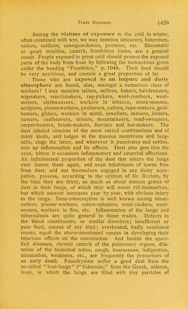 Among the victims of exposure to the cold in winter, often combined with wet, we may mention labourers, fishermen, sailors, soldiers, coastguardsmen, postmen, etc. Rheumatic or gouty troubles, catarrh, frostbitten limbs, are a general result. People exposed to great cold should protect the exposed parts of the body from frost by following the instructions given under the heading Frostbites, p. 1048. Their food should be very nutritious, and contain a great proportion of fat. Those who are exposed to an impure and dusty atmosphere are found, alas, amongst a numerous class of workers! I may mention tailors, millers, bakers, hairdressers, wigmakers, starchmakers, rag-pickers, wool-combers, wool- sorters, clothweavers, workers in tobacco, stone-masons, sculptors, plasterworkers, poulterers, cutlers, rope-makers, gold- beaters, gilders, workers in metal, jewellers, masons, joiners, turners, coalheavers, miners, mountaineers, road-sweepers, carpet-beaters, brush-makers, furriers and hat-makers. The dust inhaled consists of the most varied combinations and of many kinds, and lodges in the mucous membrane and lung- cells, clogs the latter, and wherever it penetrates and settles, sets up inflammation and its effects. Dust also gets into the eyes, where it occasions inflammatory and catarrhal affections. An infinitesimal proportion of the dust that enters the lungs ever leaves them again, and even inhabitants of towns free from dust, and not themselves engaged in any dusty occu- pation, possess, according to the opinion of Dr. Reclam, by the time they are thirty, as much as about sixteen grains of dust in their lungs, of which they will never rid themselves, but which amount increases year by year, with obvious injury to the lungs. Dust-consumption is well known among stone- cutters, plaster-workers, cotton-spinners, wool-carders, wool- sorters, workers in flax, etc. Inflammation of the lungs and tuberculosis are quite general in these trades. Defects in the blood constituents, or similar disorders; insufficient or poor food, excess of any kind ; overheated, badly ventilated rooms, equal the above-mentioned causes in developing their injurious effects on the constitution. And beside the speci- fied diseases, chronic catarrh of the pulmonary organs, dila- tation of the bronchial tubes, cough, hoarseness, indigestion, attenuation, weakness, etc., are frequently the precursors of an early death. Foundrymen suffer a good deal from the so-called iron-lungs ( Sidorosis, from the Greek, sideros, iron), in which the lungs are filled with tiny particles of