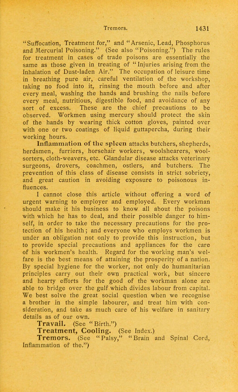 Suffocation, Treatment for, and Arsenic, Lead, Phosphorus and Mercurial Poisoning. (See also Poisoning.) The rules for treatment in cases of trade poisons are essentially the same as those given in treating of  Injuries arising from the Inhalation of Dust-laden Air. The occupation of leisure time in breathing pure air, careful ventilation of the workshop, taking no food into it, rinsing the mouth before and after every meal, washing the hands and brushing the nails before every meal, nutritious, digestible food, and avoidance of any sort of excess. These are the chief precautions to be observed. Workmen using mercury should protect the skin of the hands by wearing thick cotton gloves, painted over with one or two coatings of liquid guttapercha, during their working hours. Inflammation of the spleen attacks butchers, shepherds, herdsmen, furriers, horsehair workers, woolshearers, wool- sorters, cloth-weavers, etc. Glandular disease attacks veterinary surgeons, drovers, coachmen, ostlers, and butchers. The prevention of this class of disease consists in strict sobriety, and great caution in avoiding exposure to poisonous in- fluences. I cannot close this article without offering a word of urgent warning to employer and employed. Every workman should make it his business to know all about the poisons with which he has to deal, and their possible danger to him- self, in order to take the necessary precautions for the pro- tection of his health; and everyone who employs workmen is under an obligation not only to provide this instruction, but to provide special precautions and appliances for the care of his workmen's health. Regard for the working man's wel- fare is the best means of attaining the prosperity of a nation. By special hygiene for the worker, not only do humanitarian principles carry out their own practical work, but sincere and hearty efforts for the good of the workman alone are able to bridge over the gulf which divides labour from capital. We best solve the great social question when we recognise a brother in the simple labourer, and treat him with con- sideration, and take as much care of his welfare in sanitary details as of our own. Travail. (See Birth.) Treatment, Cooling. (See Index.) Tremors. (See Palsy, Brain and Spinal Cord, Inflammation of the.)