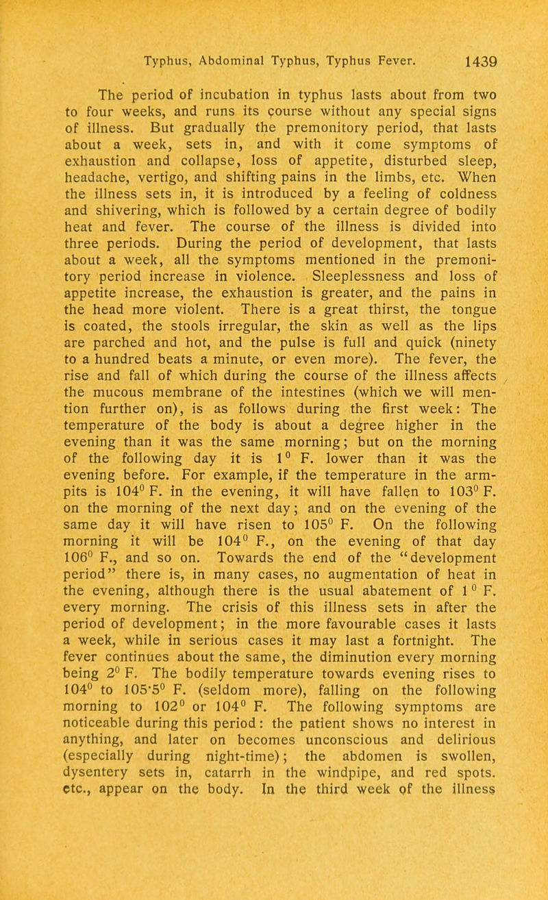 The period of incubation in typhus lasts about from two to four weeks, and runs its course without any special signs of illness. But gradually the premonitory period, that lasts about a week, sets in, and with it come symptoms of exhaustion and collapse, loss of appetite, disturbed sleep, headache, vertigo, and shifting pains in the limbs, etc. When the illness sets in, it is introduced by a feeling of coldness and shivering, which is followed by a certain degree of bodily heat and fever. The course of the illness is divided into three periods. During the period of development, that lasts about a week, all the symptoms mentioned in the premoni- tory period increase in violence. Sleeplessness and loss of appetite increase, the exhaustion is greater, and the pains in the head more violent. There is a great thirst, the tongue is coated, the stools irregular, the skin as well as the lips are parched and hot, and the pulse is full and quick (ninety to a hundred beats a minute, or even more). The fever, the rise and fall of which during the course of the illness affects the mucous membrane of the intestines (which we will men- tion further on), is as follows during the first week: The temperature of the body is about a degree higher in the evening than it was the same morning; but on the morning of the following day it is 1° F. lower than it was the evening before. For example, if the temperature in the arm- pits is 104° F. in the evening, it will have fallen to 103° F. on the morning of the next day; and on the evening of the same day it will have risen to 105° F. On the following morning it will be 104° F., on the evening of that day 106° F., and so on. Towards the end of the development period there is, in many cases, no augmentation of heat in the evening, although there is the usual abatement of 1 0 F. every morning. The crisis of this illness sets in after the period of development; in the more favourable cases it lasts a week, while in serious cases it may last a fortnight. The fever continues about the same, the diminution every morning being 2° F. The bodily temperature towards evening rises to 104° to 105-5° F. (seldom more), falling on the following morning to 102° or 104° F. The following symptoms are noticeable during this period: the patient shows no interest in anything, and later on becomes unconscious and delirious (especially during night-time); the abdomen is swollen, dysentery sets in, catarrh in the windpipe, and red spots, etc., appear on the body. In the third week of the illness