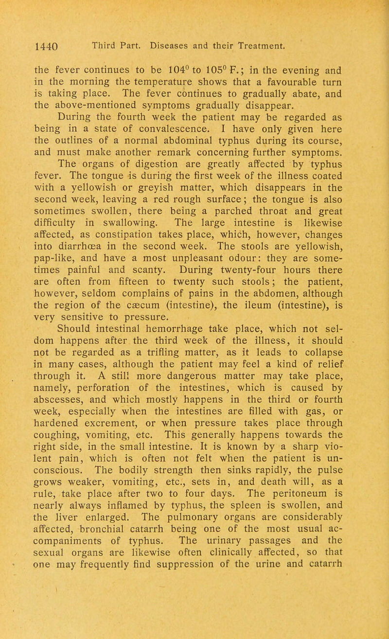 the fever continues to be 104° to 105° F.; in the evening and in the morning the temperature shows that a favourable turn is taking place. The fever continues to gradually abate, and the above-mentioned symptoms gradually disappear. During the fourth week the patient may be regarded as being in a state of convalescence. I have only given here the outlines of a normal abdominal typhus during its course, and must make another remark concerning further symptoms. The organs of digestion are greatly affected by typhus fever. The tongue is during the first week of the illness coated with a yellowish or greyish matter, which disappears in the second week, leaving a red rough surface; the tongue is also sometimes swollen, there being a parched throat and great difficulty in swallowing. The large intestine is likewise affected, as constipation takes place, which, however, changes into diarrhoea in the second week. The stools are yellowish, pap-like, and have a most unpleasant odour: they are some- times painful and scanty. During twenty-four hours there are often from fifteen to twenty such stools; the patient, however, seldom complains of pains in the abdomen, although the region of the caecum (intestine), the ileum (intestine), is very sensitive to pressure. Should intestinal hemorrhage take place, which not sel- dom happens after the third week of the illness, it should not be regarded as a trifling matter, as it leads to collapse in many cases, although the patient may feel a kind of relief through it. A still more dangerous matter may take place, namely, perforation of the intestines, which is caused by abscesses, and which mostly happens in the third or fourth week, especially when the intestines are filled with gas, or hardened excrement, or when pressure takes place through coughing, vomiting, etc. This generally happens towards the right side, in the small intestine. It is known by a sharp vio- lent pain, which is often not felt when the patient is un- conscious. The bodily strength then sinks rapidly, the pulse grows weaker, vomiting, etc., sets in, and death will, as a rule, take place after two to four days. The peritoneum is nearly always inflamed by typhus, the spleen is swollen, and the liver enlarged. The pulmonary organs are considerably affected, bronchial catarrh being one of the most usual ac- companiments of typhus. The urinary passages and the sexual organs are likewise often clinically affected, so that one may frequently find suppression of the urine and catarrh