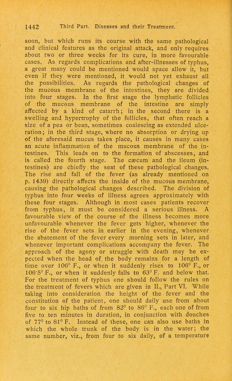 soon, but which runs its course with the same pathological and clinical features as the original attack, and only requires about two or three weeks for its cure, in more favourable cases. As regards complications and after-illnesses of typhus, a great many could be mentioned would space allow it, but even if they were mentioned, it would not yet exhaust all the possibilities. As regards the pathological changes of the mucous membrane of the intestines, they are divided into four stages. In the first stage the lymphatic follicles of the mucous membrane of the intestine are simply affected by a kind of catarrh; in the second there is a swelling and hypertrophy of the follicles, that often reach a size of a pea or bean, sometimes coalescing as extended ulce- ration; in the third stage, where no absorption or drying up of the aforesaid mucus takes place, it causes in many cases an acute inflammation of the mucous membrane of the in- testines. This leads on to the formation of abscesses, and is called the fourth stage. The caecum and the ileum (in- testines) are chiefly the seat of these pathological changes. The rise and fall of the fever (as already mentioned on p. 1439) directly affects the inside of the mucous membrane, causing the pathological changes described. The division of typhus into four weeks of illness agrees approximately with these four stages. Although in most cases patients recover from typhus, it must be considered a serious illness. A favourable view of the course of the illness becomes more unfavourable whenever the fever gets higher, whenever the rise of the fever sets in earlier in the evening, whenever the abatement of the fever every morning sets in later, and whenever important complications accompany the fever. The approach of the agony or struggle with death may be ex- pected when the head of the body remains for a length of time over 106° F., or when it suddenly rises to 106° F., or 106-5° F., or when it suddenly falls to 63° F. and below that. For the treatment of typhus one should follow the rules on the treatment of fevers which are given in II., Part VI. While taking into consideration the height of the fever and the constitution of the patient, one should daily use from about four to six hip baths of from 82° to 86° F., each one of from five to ten minutes in duration, in conjunction with douches of 77° to 81° F. Instead of these, one can also use baths in which the whole trunk of the body is in the water; the same number, viz., from four to six daily, of a temperature