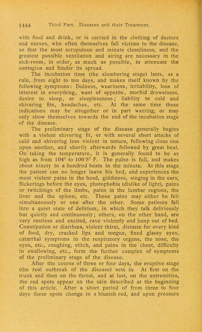 with food and drink, or is carried in the clothing of doctors and nurses, who often themselves fall victims to the disease, so that the most scrupulous and minute cleanliness, and the greatest possible ventilation and airing are necessary in the sick-room, in order, as much as possible, to attenuate the contagion and hinder its spread. The incubation time (the slumbering stage) lasts, as a rule, from eight to ten days, and makes itself known by the following symptoms: Dulness, weariness, irritability, loss of interest in everything, want of appetite, morbid drowsiness, desire to sleep, or sleeplessness; liability to cold and shivering fits, headaches, etc. At the same time these indications may be altogether or in part wanting, or may only show themselves towards the end of the incubation stage of the disease. The preliminary stage of the disease generally begins with a violent shivering fit, or with several short attacks of cold and shivering less violent in nature, following close one upon another, and shortly afterwards followed by great heat. On'taking the temperature, it is generally found to be as high as from 104° to 106'5° F. The pulse is full, and makes about ninety to a hundred beats in the minute. At this stage the patient can no longer leave his bed, and experiences the most violent pains in the head, giddiness, singing in the ears, flickerings before the eyes, photophobia (dislike of light), pains or twitchings of the limbs, pains in the lumbar regions, the liver and the spleen, etc. These pains may either be felt simultaneously or one after the other. Some patients fall into a quiet state of delirium, in which they talk deliriously but quietly and continuously; others, on the other hand, are very restless and excited, rave violently and jump out of bed. Constipation or diarrhoea, violent thirst, distaste for every kind of food, dry, cracked lips and tongue, fixed glassy eyes, catarrhal symptoms in the respiratory organs, the nose, the eyes, etc., coughing, stitch, and pains in the chest, difficulty in swallowing, etc., form the further complex of symptoms of the preliminary stage of the disease. After the course of three or four days, the eruptive stage (the real outbreak of the disease) sets in. At first on the trunk and then on the throat, and at last, on the extremities, the red spots appear on the skin described at the beginning of this article. After a short period of from three to four days these spots change to a blueish red, and upon pressure
