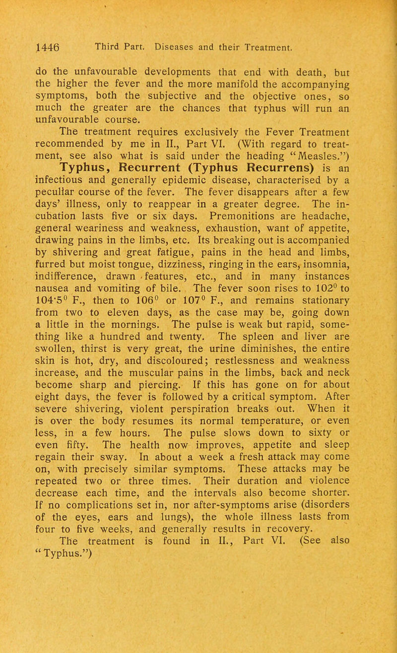 do the unfavourable developments that end with death, but the higher the fever and the more manifold the accompanying symptoms, both the subjective and the objective ones, so much the greater are the chances that typhus will run an unfavourable course. The treatment requires exclusively the Fever Treatment recommended by me in II., Part VI. (With regard to treat- ment, see also what is said under the heading Measles.) Typhus, Recurrent (Typhus Recurrens) is an infectious and generally epidemic disease, characterised by a peculiar course of the fever. The fever disappears after a few days' illness, only to reappear in a greater degree. The in- cubation lasts five or six days. Premonitions are headache, general weariness and weakness, exhaustion, want of appetite, drawing pains in the limbs, etc. Its breaking out is accompanied by shivering and great fatigue, pains in the head and limbs, furred but moist tongue, dizziness, ringing in the ears, insomnia, indifference, drawn - features, etc., and in many instances nausea and vomiting of bile. The fever soon rises to 102° to 104-5° F., then to 106° or 107° F., and remains stationary from two to eleven days, as the case may be, going down a little in the mornings. The pulse is weak but rapid, some- thing like a hundred and twenty. The spleen and liver are swollen, thirst is very great, the urine diminishes, the entire skin is hot, dry, and discoloured; restlessness and weakness increase, and the muscular pains in the limbs, back and neck become sharp and piercing. If this has gone on for about eight days, the fever is followed by a critical symptom. After severe shivering, violent perspiration breaks out. When it is over the body resumes its normal temperature, or even less, in a few hours. The pulse slows down to sixty or even fifty. The health now improves, appetite and sleep regain their sway. In about a week a fresh attack may come on, with precisely similar symptoms. These attacks may be repeated two or three times. Their duration and violence decrease each time, and the intervals also become shorter. If no complications set in, nor after-symptoms arise (disorders of the eyes, ears and lungs), the whole illness lasts from four to five weeks, and generally results in recovery. The treatment is found in II., Part VI. (See also  Typhus.)