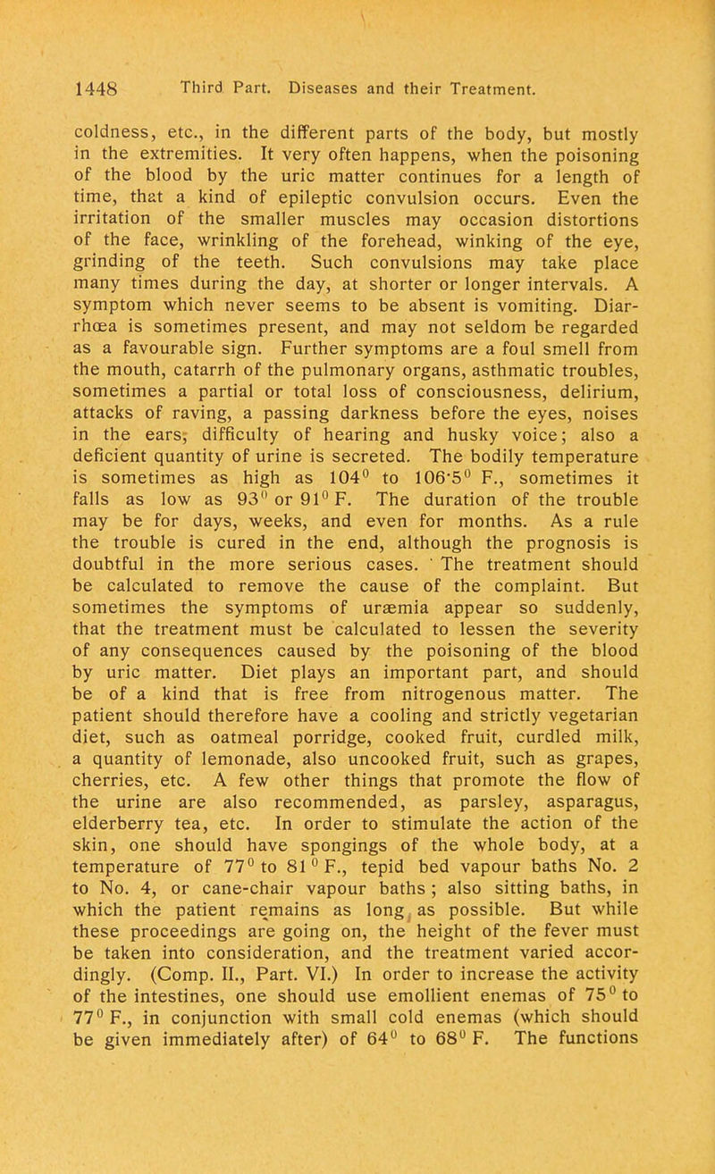 coldness, etc., in the different parts of the body, but mostly in the extremities. It very often happens, when the poisoning of the blood by the uric matter continues for a length of time, that a kind of epileptic convulsion occurs. Even the irritation of the smaller muscles may occasion distortions of the face, wrinkling of the forehead, winking of the eye, grinding of the teeth. Such convulsions may take place many times during the day, at shorter or longer intervals. A symptom which never seems to be absent is vomiting. Diar- rhoea is sometimes present, and may not seldom be regarded as a favourable sign. Further symptoms are a foul smell from the mouth, catarrh of the pulmonary organs, asthmatic troubles, sometimes a partial or total loss of consciousness, delirium, attacks of raving, a passing darkness before the eyes, noises in the ears,- difficulty of hearing and husky voice; also a deficient quantity of urine is secreted. The bodily temperature is sometimes as high as 104° to 106'50 F., sometimes it falls as low as 93° or 91° F. The duration of the trouble may be for days, weeks, and even for months. As a rule the trouble is cured in the end, although the prognosis is doubtful in the more serious cases. ' The treatment should be calculated to remove the cause of the complaint. But sometimes the symptoms of uraemia appear so suddenly, that the treatment must be calculated to lessen the severity of any consequences caused by the poisoning of the blood by uric matter. Diet plays an important part, and should be of a kind that is free from nitrogenous matter. The patient should therefore have a cooling and strictly vegetarian diet, such as oatmeal porridge, cooked fruit, curdled milk, a quantity of lemonade, also uncooked fruit, such as grapes, cherries, etc. A few other things that promote the flow of the urine are also recommended, as parsley, asparagus, elderberry tea, etc. In order to stimulate the action of the skin, one should have spongings of the whole body, at a temperature of 77° to 81 °F., tepid bed vapour baths No. 2 to No. 4, or cane-chair vapour baths ; also sitting baths, in which the patient remains as long , as possible. But while these proceedings are going on, the height of the fever must be taken into consideration, and the treatment varied accor- dingly. (Comp. II., Part. VI.) In order to increase the activity of the intestines, one should use emollient enemas of 75° to 77° F., in conjunction with small cold enemas (which should be given immediately after) of 64° to 68° F. The functions