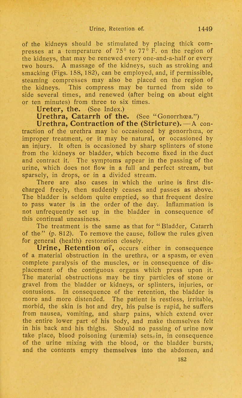 of the kidneys should be stimulated by placing thick com- presses at a temperature of 75° to 77° F. on the region of the kidneys, that may be renewed every one-and-a-half or every two hours. A massage of the kidneys, such as stroking and smacking (Figs. 158, 182), can be employed, and, if permissible, steaming compresses may also be placed on the region of the kidneys. This compress may be turned from side to side several times, and renewed (after being on about eight or ten minutes) from three to six times. Ureter, the. (See Index.) Urethra, Catarrh of the. (See Gonorrhoea.) Urethra, Contraction of the (Stricture).—A con- traction of the urethra may be occasioned by gonorrhoea, or improper treatment, or it may be natural, or occasioned by an injury. It often is occasioned by sharp splinters of stone from the kidneys or bladder, Which become fixed in the duct and contract it. The symptoms appear in the passing of the urine, which does not flow in a full and perfect stream, but sparsely, in drops, or in a divided stream. There are also cases in which the urine is first dis- charged freely, then suddenly ceases and passes as above. The bladder is seldom quite emptied, so that frequent desire to pass water is in the order of the day. Inflammation is not unfrequently set up in the bladder in consequence of this continual uneasiness. The treatment is the same as that for  Bladder, Catarrh of the (p. 812). To remove the cause, follow the rules given for general (health) restoration closely. Urine, Retention of, occurs either in consequence of a material obstruction in the urethra, or a spasm, or even complete paralysis of the muscles, or in consequence of dis- placement of the contiguous organs which press upon it. The material obstructions may be tiny particles of stone or gravel from the bladder or kidneys, or splinters, injuries, or contusions. In consequence of the retention, the bladder is more and more distended. The patient is restless, irritable, morbid, the skin is hot and dry, his pulse is rapid, he suffers from nausea, vomiting, and sharp pains, which extend over the entire lower part of his body, and make themselves felt in his back and his thighs. Should no passing of urine now take place, blood poisoning (ursemia) sets in, in consequence of the urine mixing with the blood, or the bladder bursts, and the contents empty themselves into the abdomen, and 182
